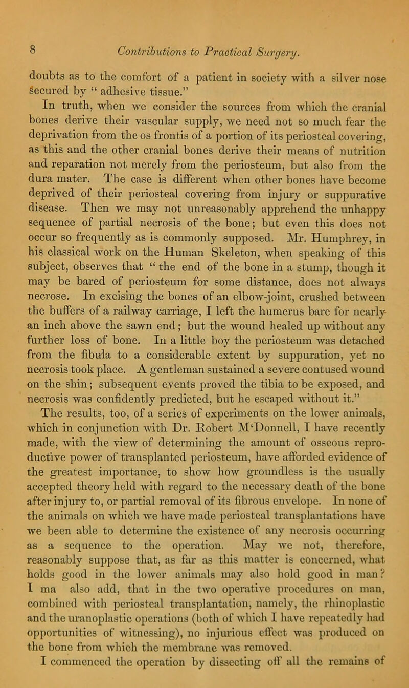 doubts as to the comfort of a patient in society with a silver nose Secured by “ adhesive tissue.” In truth, when we consider the sources from which the cranial bones derive their vascular supply, we need not so much fear the deprivation from the os frontis of a portion of its periosteal covering, as this and the other cranial bones derive their means of nutrition and reparation not merely from the periosteum, but also from the dura mater. The case is diffei'ent when other bones have become deprived of their periosteal covering from injury or suppurative disease. Then we may not unreasonably apprehend the unhappy sequence of partial necrosis of the bone; but even this does not occur so frequently as is commonly supposed. Mr. Humphrey, in his classical work on the Human Skeleton, when speaking of this subject, observes that “ the end of the bone in a stump, though it may be bared of periosteum for some distance, does not ahvays necrose. In excising the bones of an elbow-joint, crushed between the buffers of a railway carriage, I left the humerus bare for nearly an inch above the sawn end; but the wound healed up Avithout any further loss of bone. In a little boy the periosteum was detached from the fibula to a considerable extent by suppuration, yet no necrosis took place. A gentleman sustained a severe contused wound on the shin; subsequent events proved the tibia to be exposed, and necrosis was confidently predicted, but he escaped without it.” The results, too, of a series of experiments on the lower animals, which in conjunction with Dr. Robert M‘Donnell, I have recently made, with the view of determining the amount of osseous repro- ductive power of transplanted periosteum, have afforded evidence of the greatest importance, to show how groundless is the usually accepted theory held with regard to the necessary death of the bone after injury to, or partial removal of its fibrous envelope. In none of the animals on which we have made periosteal transplantations have we been able to determine the existence of any necrosis occurring as a sequence to the operation. May we not, therefore, reasonably suppose that, as fiir as this matter is concerned, Avhat holds good in the lower animals may also hold good in man? I ma also add, that in the two operative procedures on man, combined with periosteal transplantation, namely, the rhinoplastic and the uranoplastic operations (both of which I have repeatedly had opportunities of witnessing), no injurious effect was produced on the bone from which the membrane was removed. I commenced the operation by dissecting off all the remains of