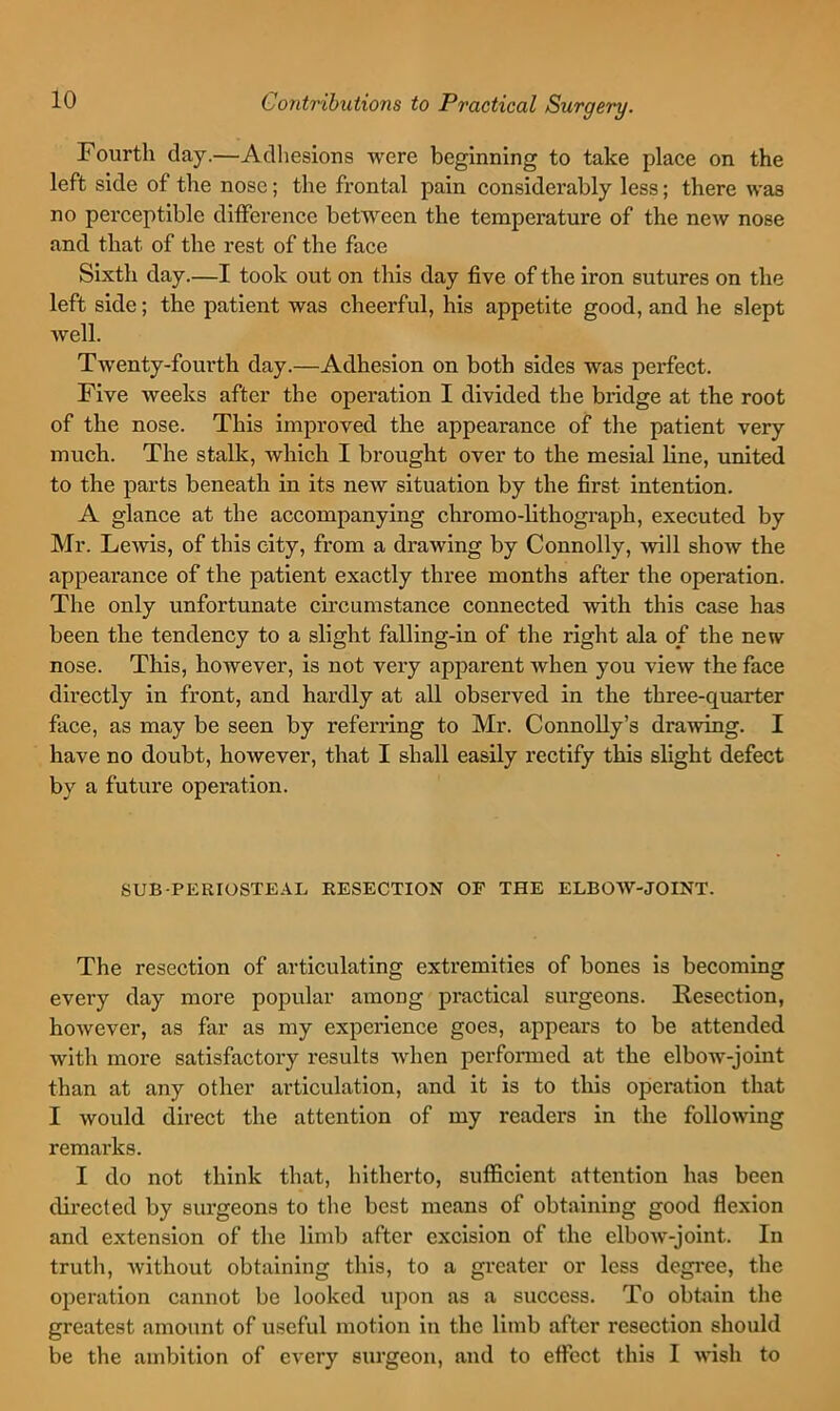 Fourth day.—Adliesions were beginning to take place on the left side of the nose; the frontal pain considerably less; there was no perceptible ditference between the temperature of the new nose and that of the rest of the face Sixth day.—I took out on this day five of the iron sutures on the left side; the patient was cheerful, his appetite good, and he slept well. Twenty-fourth day.—Adhesion on both sides was perfect. Five weeks after the operation I divided the bridge at the root of the nose. This improved the appearance of the patient very much. The stalk, which I brought over to the mesial line, united to the parts beneath in its new situation by the first intention. A glance at the accompanying chromo-lithograph, executed by Mr. Lewis, of this city, from a drawing by Connolly, -will show the appearance of the patient exactly three months after the operation. The only unfortunate circumstance connected with this case has been the tendency to a slight falling-in of the right ala of the new nose. This, however, is not very apparent when you view the face directly in front, and hardly at all observed in the three-quarter face, as may be seen by referring to Mr. Connolly’s drawing. I have no doubt, however, that I shall easily rectify this slight defect by a future operation. SUB-PERIOSTE.^L RESECTION OF THE ELBOW-JOINT. The resection of articulating extremities of bones is becoming every day more popular among practical surgeons. Resection, however, as far as my experience goes, appears to be attended with more satisfactory results when performed at the elbow-joint than at any other articulation, and it is to this operation that I would direct the attention of my readers in the following remarks. I do not think that, hitherto, sufficient attention has been directed by surgeons to tlie best means of obtaining good flexion and extension of the limb after excision of the elbow-joint. In truth, without obtaining this, to a greater or less degi'ee, the operation cannot be looked upon as a success. To obtain the greatest amount of useful motion in the limb after resection should be the ambition of every surgeon, and to effect this I wish to