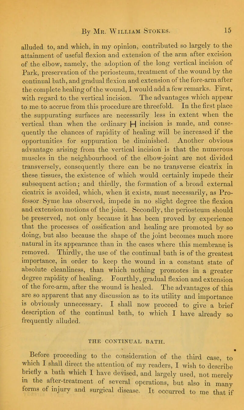 alluded to, and which, in my opinion, contributed so largely to the attainment of useful flexion and extension of the arm after excision of the elbow, namely, the adoption of the long vertical incision of Park, preservation of the periosteum, treatment of the Avound by the continual bath, and gradual flexion and extension of the fore-arm after the complete healing of the Avound, I Avould add a fcAV remarks. First, with regard to the vertical incision. The advantages Avhich appear to me to accrue from this procedure are threefold. In the first place the suppurating surfaces are necessarily less in extent when the vertical than Avhen the ordinary |-| incision is made, and conse- quently the chances of rapidity of healing AAnll be increased if the opportunities for suppuration be diminished. Another obvious advantage arising from the vertical incision is that the numerous muscles in the neighbourhood of the elboAV-joint are not divided transversely, consequently there can be no transverse cicatilx in these tissues, the existence of Avhich Avould certainly impede their subsequent action; and thirdly, the formation of a broad external cicatrix is avoided, Avhich, Avhen it exists, must necessarily, as Pro- fessor Syme has observed, impede in no slight degree the flexion and extension motions of the joint. Secondly, the periosteum should be preserved, not only because it has been proved by experience that the processes of ossiflcation and healing are promoted by so doing, but also because the shape of the joint becomes much more natural in its appearance than in the cases Avhere this membrane is removed. Thirdly, the use of the continual bath is of the greatest Importance, in order to keep the Avound in a constant state of absolute cleanliness, than which nothing promotes in a greater degi-ee rapidity of healing. Fourthly, gradual flexion and extension of the fore-arm, after the wound is healed. The advantages of this are so apparent that any discussion as to its utility and importance is obviously unnecessary. I shall now proceed to give a brief description of the continual bath, to Avhich I have already so frequently alluded. THE CONTINUAL BATH. • Before proceeding to the consideration of the third case, to Avhich I shall direct the attention of my readers, I Avish to describe briefly a bath which I have devised, and largely used, not merely in the after-treatment of several operations, but also in many forms of injury and surgical disease. It occm-red to me that if