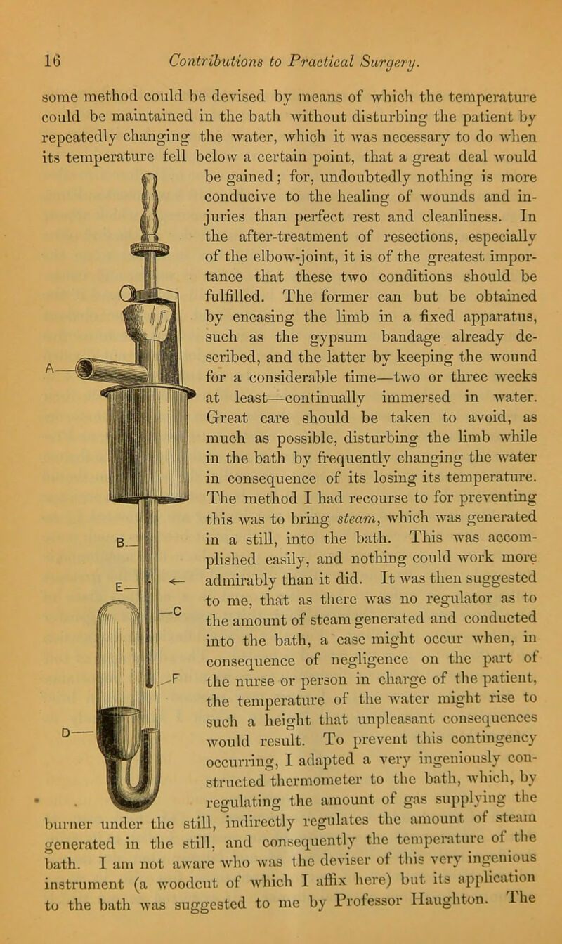 some method could be devised by means of which the temperature could be maintained in the bath without disturbing the patient by repeatedly changing the water, which it was necessary to do when its temperature fell below a certain point, that a great deal would be gained; for, undoubtedly nothing is more conducive to the healing of Avounds and in- juries than perfect rest and cleanliness. In the after-treatment of resections, especially of the elboAV-joint, it is of the greatest impor- tance that these tAVO conditions should be fulfilled. The former can but be obtained by encasing the limb in a fixed apparatus, such as the gypsum bandage already de- scribed, and the latter by keeping the wound for a considerable time—tAvo or three Aveeks at least—continually immersed in Avater. Great care should be taken to aAmid, as much as possible, disturbing the limb Avhile in the bath by frequently changing the Av^ater in consequence of its losing its temperature. The method I had recourse to for preventing this Avas to bring steam, Avhich Avas generated in a still, into the bath. This was accom- plished easily, and nothing could work more admirably than it did. It Avas then suggested to me, that as there Avas no regulator as to the amount of steam generated and conducted into the bath, a case might occur Avhen, in consequence of negligence on the part of the nurse or person in charge of the patient, the temperature of the Avater might rise to such a height that unpleasant consequences Avould result. To prevent this contingency occurring, I adapted a very ingeniously con- structed thermometer to the bath, Avhich, by _ regulating the amount of gas supplying the burner under the still. Indirectly regulates the amount of steam gcneriited in the still, and consequently the tempeiatuie of tlie bath. I am not aware who was the deviser of this very ingenious instrument (a Avoodcut of Avhich I affix here) but its application to the bath Avas suggested to me by Professor Ilaughton. —C The