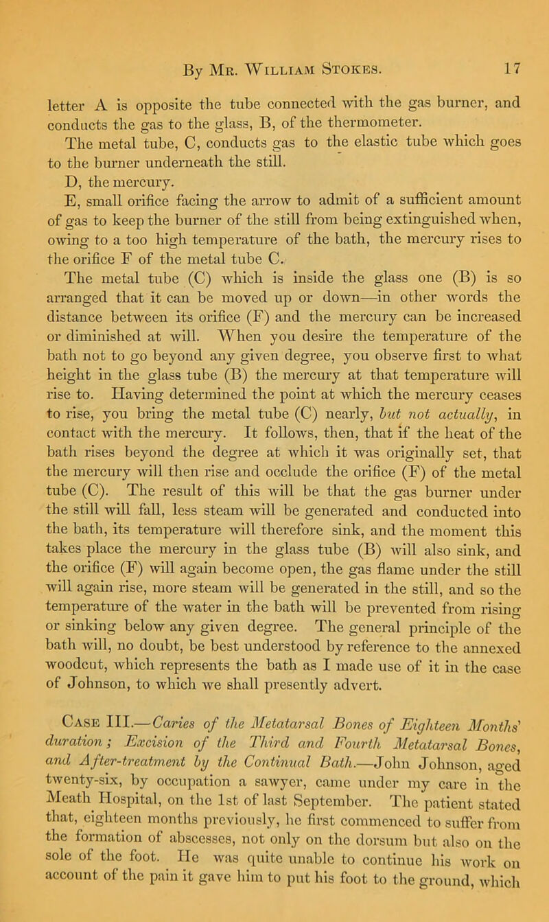 letter A is opposite the tube connected with the gas burner, and conducts the gas to the glass, B, of the thermometer. The metal tube, C, conducts gas to the elastic tube whieh goes to the burner underneath the stdl. D, the mercury. E, small orifice facing the arrow to admit of a suffieient amount of gas to keep the burner of the still from being extinguished when, owing to a too high temperature of the bath, the mercury rises to tlie orifice E of the metal tube C. The metal tube (C) which is inside the glass one (B) is so arranged that it can be moved up or down—in other words the distance between its orifice (F) and the mercury can be increased or diminished at will. When you desire the temperature of the bath not to go beyond any given degree, you observe first to Avhat height in the glass tube (B) the meremy at that temperature will rise to. Having determined the point at which the mercury ceases to rise, you bring the metal tube (C) nearly, hut not actually, in contact with the meremy. It follows, then, that if the heat of the bath rises beyond the degree at which it was originally set, that the mercury will then rise and occlude the orifice (F) of the metal tube (C). The result of this will be that the gas burner under the still will fall, less steam will be generated and condueted into the bath, its temperature will therefore sink, and the moment this takes plaee the mereury in the glass tube (B) will also sink, and the orifice (F) will again become open, the gas flame under the still will again rise, more steam will be generated in the still, and so the temperature of the water in the bath will be prevented from rising or sinking below any given degree. The general principle of the bath will, no doubt, be best understood by referenee to the annexed woodeut, which represents the bath as I made use of it in the case of Johnson, to which we shall presently advert. Case III.—Caries of the Metatarsal Bones of Eighteen Months' duration; Excision of the Third and Eourth Metatarsal Bones, and After-treatment by the Continual Bath.—John Johnson, aged twenty-six, by occupation a sawyer, eame under my care in the Meath Hospital, on the 1st of last September. The patient stated that, eighteen months previously, he first eommenced to suffer from the formation of abscesses, not only on the dorsum but also on the sole of the foot. He was quite unable to continue his work on account of the pain it gave him to put his foot to the ground, which