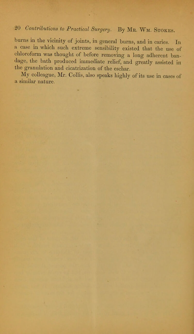 burns in the vicinity of joints, in general burns, and in caries. In a case in which such extreme sensibility existed that the use of chloroform was thought of before removing a long adherent ban- dage, the bath produced immediate relief, and greatly assisted in the granulation and cicatrization of the eschar. My colleague, Mr. Collis, also speaks highly of its use in cases of a similar nature.
