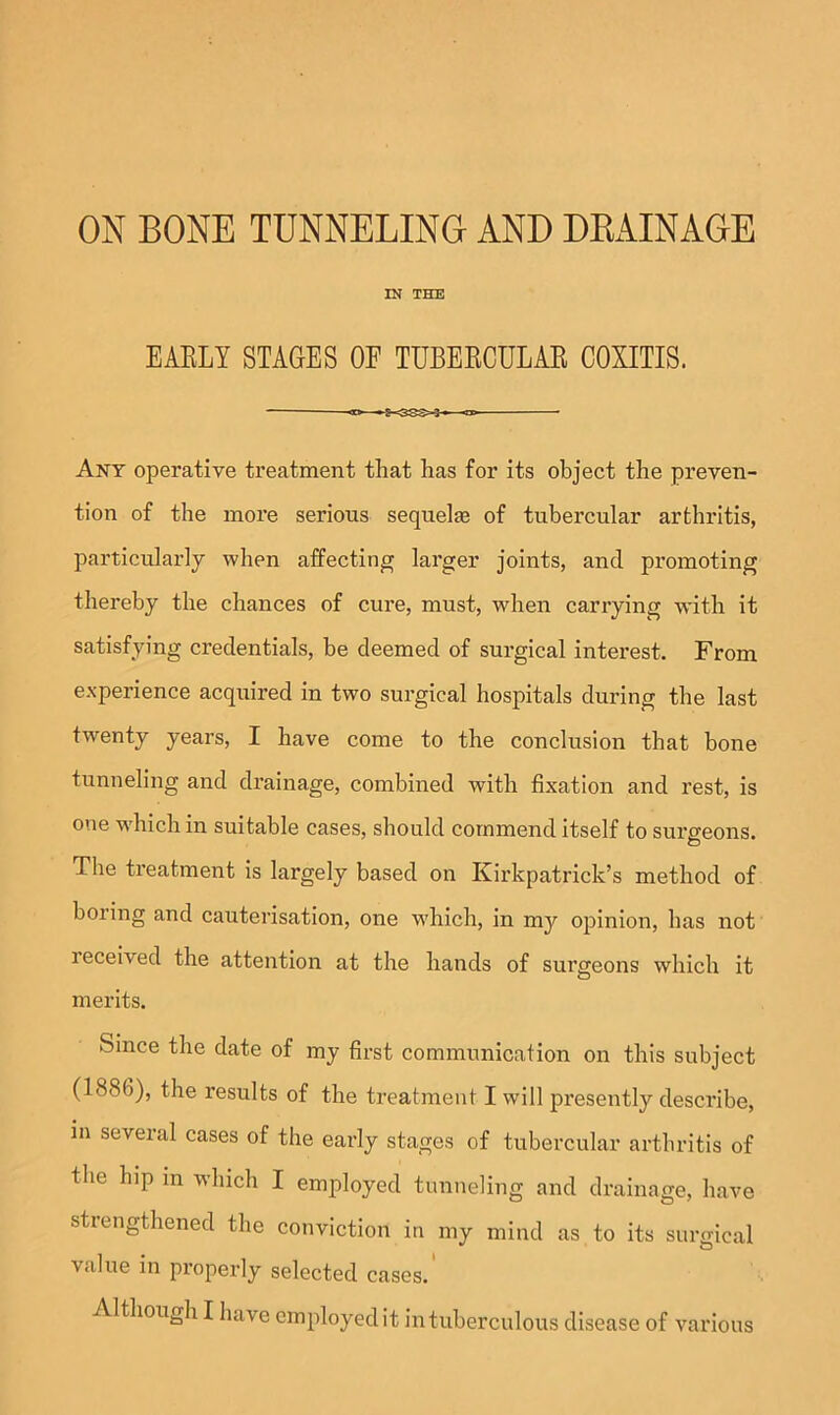 IN THE EAELY STAGES OE TUBEECULAR COXITIS. — Any operative treatment that has for its object the preven- tion of the more serious sequel® of tubercular arthritis, particularly when affecting larger joints, and promoting thereby the chances of cure, must, when carrying with it satisfying credentials, be deemed of surgical interest. From experience acquired in two surgical hospitals during the last twenty years, I have come to the conclusion that bone tunneling and drainage, combined with fixation and rest, is one which in suitable cases, should commend itself to surgeons. o The treatment is largely based on Kirkpatrick’s method of boring and cauterisation, one wEich, in my opinion, has not received the attention at the hands of surgeons which it merits. Since the date of my first communication on this subject (1886), the results of the treatment I will presently describe, in several cases of the early stages of tubercular arthritis of the hip m winch I employed tunneling and drainage, have strengthened the conviction in my mind as to its surgical value in properly selected cases. Although I have employed it intuberculous disease of various