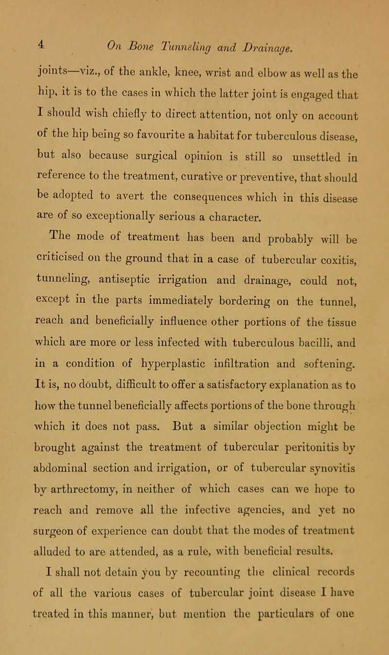 joints viz., of the ankle, knee, wrist and elbow as well as the hip, it is to the cases in which the latter joint is engaged that I should wish chiefly to direct attention, not only on account of the hip being so favourite a habitat for tuberculous disease, but also because surgical opinion is still so unsettled in reference to the treatment, curative or preventive, that sliould be adopted to avert the consequences which in this disease are of so exceptionally serious a character. The mode of treatment has been and probably will be criticised on the ground that in a case of tubercular coxitis, tunneling, antiseptic irrigation and drainage, could not, except in the parts immediately bordering on the tunnel, reach and beneficially influence other portions of the tissue which are more or less infected with tuberculous bacilli, and in a condition of hyperplastic infiltration and softening. It is, no doubt, difficult to offer a satisfactory explanation as to how the tunnel beneficially affects portions of the bone through which it does not pass. But a similar objection might be brought against the treatment of tubercular peritonitis by abdominal section and irrigation, or of tubercular synovitis by arthrectomy, in neither of which cases can we hope to reach and remove all the infective agencies, and yet no surgeon of experience can doubt that the modes of treatment alluded to are attended, as a rule, with beneficial results. I shall not detain you by recounting the clinical records of all the various cases of tubercular joint disease I have treated in this manner, but mention the particulars of one