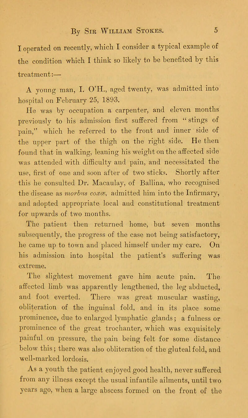 I operated on recently, which I consider a typical example of the condition which I think so likely to be benefited by this treatment:— A yonng man, I. O’H., aged twenty, was admitted into hospital on February 25, 1893. He was by occupation a carpenter, and eleven months previously to his admission first suffered from “ stings of pain,” which he referred to the front and inner side of the upper part of the thigh on the right side. He then found that in walking, leaning his weiglit on the affected side was attended with difficulty and pain, and necessitated the use, first of one and soon after of two sticks. Shortly after this he consulted Dr. Macaulay, of Ballina, who recognised the disease as morbus coxce, admitted him into the Infirmary, and adopted appropriate local and constitutional treatment for upwards of two months. The patient then returned home, but seven months subsequently, the progress of the case not being satisfactory, he came up to town and placed himself under my care. On his admission into hospital the patient’s suffering was extreme. The slightest movement gave him acute pain. The affected limb was apparently lengthened, the leg abducted, and foot everted. There was great muscular wasting, oblitei’ation of the inguinal fold, and in its place some prominence, due to enlarged lymphatic glands; a fulness or prominence of the great trochanter, which was exquisitely painful on pressure, the pain being felt for some distance below this; there was also obliteration of the gluteal fold, and well-marked lordosis. As a youth the patient enjoyed good health, never suffered from any illness except the usual infantile ailments, until two years ago, when a large abscess formed on the front of the