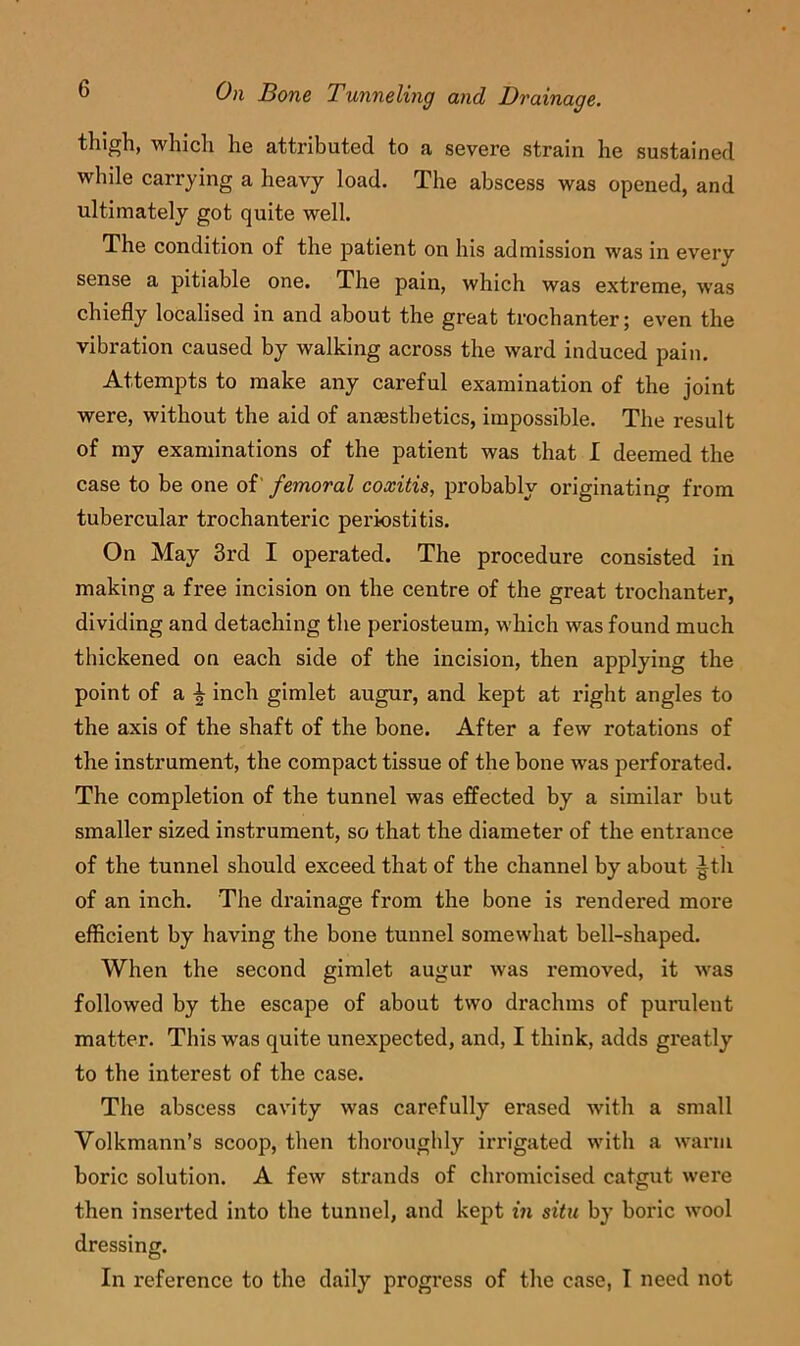 thigh, which he attributed to a severe strain he sustained while carrying a heavy load. The abscess was opened, and ultimately got quite well. The condition of the patient on his admission was in every sense a pitiable one. The pain, which was extreme, was chiefly localised in and about the great trochanter; even the vibration caused by walking across the ward induced pain. Attempts to make any careful examination of the joint were, without the aid of anaesthetics, impossible. The result of my examinations of the patient was that I deemed the case to be one of' femoral coxitis, probably originating from tubercular trochanteric periostitis. On May 3rd I operated. The procedure consisted in making a free incision on the centre of the great trochanter, dividing and detaching the periosteum, which was found much thickened on each side of the incision, then applying the point of a ^ inch gimlet augur, and kept at right angles to the axis of the shaft of the bone. After a few rotations of the instrument, the compact tissue of the bone was perforated. The completion of the tunnel was effected by a similar but smaller sized instrument, so that the diameter of the entrance of the tunnel should exceed that of the channel by about |^th of an inch. The drainage from the bone is rendered more efficient by having the bone tunnel somewhat bell-shaped. When the second gimlet augur was removed, it was followed by the escape of about two drachms of purulent matter. This was quite unexpected, and, I think, adds greatly to the interest of the case. The abscess cavity was carefully erased with a small Volkmann’s scoop, then thoroughly irrigated with a warm boric solution. A few strands of chromicised catgut were then inserted into the tunnel, and kept in situ by boric wool dressing. In reference to the daily progress of the case, I need not