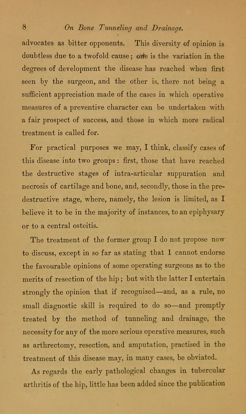 advocates as bitter opponents. This diversity of opinion is doubtless due to a twofold cause; orfe is the variation in the degrees of development the disease has reached when first seen by the surgeon, and the other is, there not being a sufficient appreciation made of the cases in which operative measures of a preventive character can be undertaken with a fair prospect of success, and those in which more radical treatment is called for. For practical purposes we may, I think, classify cases of this disease into two groups : first, those that have reached the destructive stages of intra-articular suppuration and necrosis of cartilage and bone, and, secondly, those in the pre- destructive stage, where, namely, the lesion is limited, as I believe it to be in the majority of instances, to an epiphysary or to a central osteitis. The treatment of the former group I do not propose now to discuss, except in so far as stating that 1 cannot endorse the favourable opinions of some operating surgeons as to the merits of resection of the hip; but with the latter I entertain strongly the opinion that if recognised—and, as a rule, no small diagnostic skill is required to do so—and promptly treated by the method of tunneling and drainage, the necessity for any of the more serious operative measures, such as arthrectomy, resection, and amputation, practised in the treatment of this disease may, in many cases, be ob^dated. As regards the early pathological changes in tubercular arthritis of the hip, little has been added since the publication