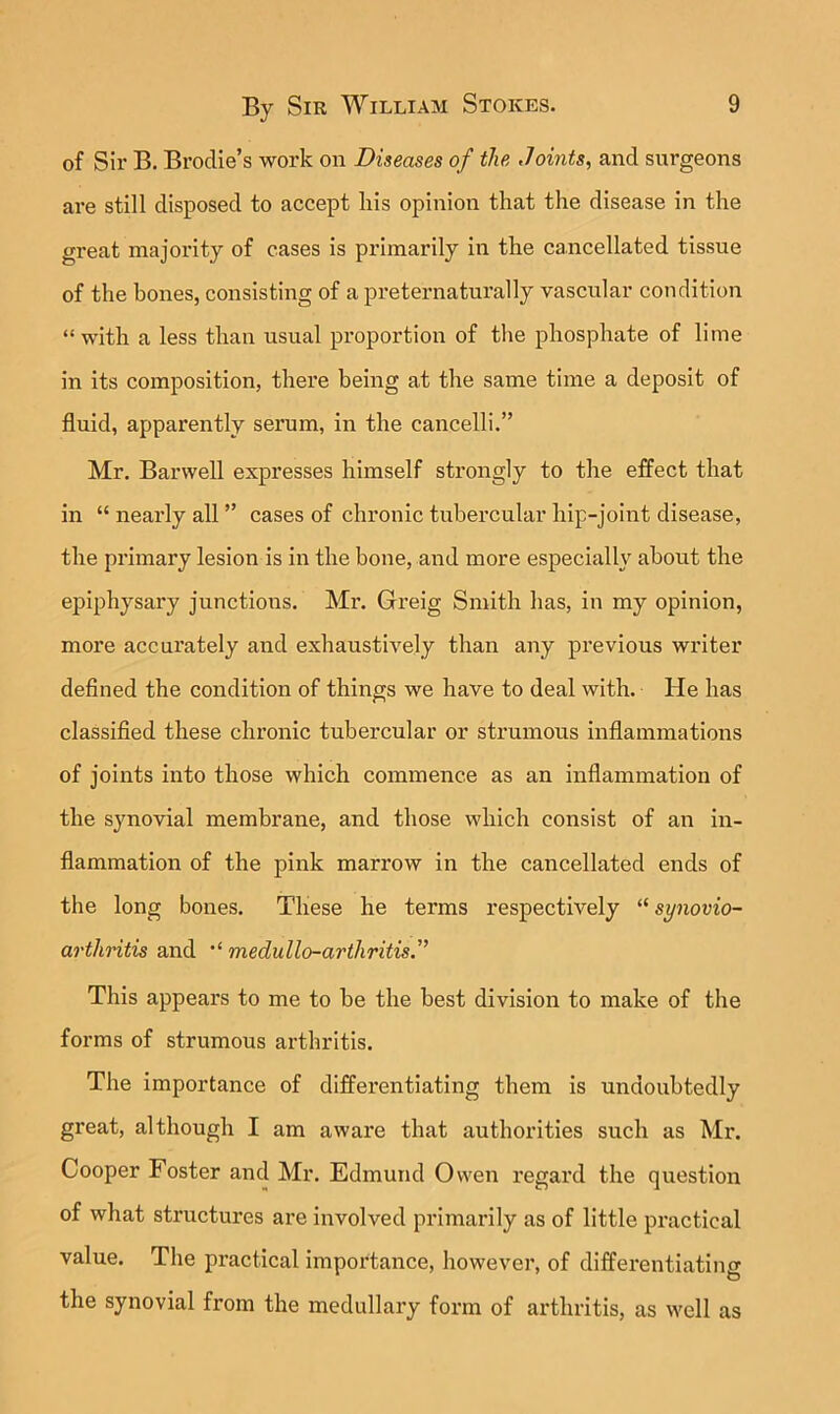 of Sir B. BrocUe’s work on Diseases of the Joints, and siu’geons are still disposed to accept liis opinion that the disease in the great majority of cases is primarily in the cancellated tissue of the bones, consisting of a preternaturally vascular condition “with a less than usual proportion of the phosphate of lime in its composition, there being at the same time a deposit of fluid, apparently serum, in the cancelli.” Mr. Barwell expresses himself strongly to the effect that in “ nearly all ” cases of chronic tubercular hip-joint disease, the primary lesion is in the bone, and more especially about the epiphysary junctions. Mr. Greig Smith has, in my opinion, more accurately and exhaustively than any previous writer defined the condition of things we have to deal with. He has classified these chronic tubercular or strumous inflammations of joints into those which commence as an inflammation of the synovial membrane, and those which consist of an in- flammation of the pink marrow in the cancellated ends of the long bones. These he terms respectively “ synovio- arthritis and “ medullo-arthritis.” This appears to me to be the best division to make of the forms of strumous arthritis. The importance of differentiating them is undoubtedly great, although I am aware that authorities such as Mr. Cooper Foster and Mr. Edmund Owen regard the question of what structures are involved primarily as of little practical value. The practical importance, however, of differentiating the synovial from the medullary form of arthritis, as well as