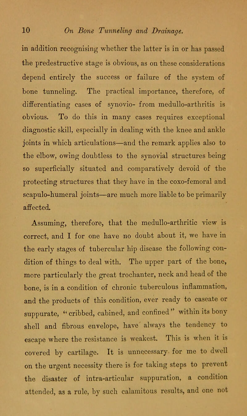 in addition recognising whether the latter is in or has passed the predestructive stage is obvious, as on these considerations depend entirely the success or failure of the system of hone tunneling. The practical importance, therefore, of differentiating cases of synovio- from medullo-arthritis is obvious. To do this in many cases requires exceptional diagnostic skill, especially in dealing with the knee and ankle joints in which articulations—and the remark applies also to the elbow, owing doubtless to the synovial structures being so superficially situated and comparatively devoid of the protecting structures that they have in the coxo-femoral and scapulo-humeral joints—are much more liable to be primarily affected. Assuming, therefore, that the medullo-arthritic view is correct, and I for one have no doubt about it, we have in the early stages of tubercular hip disease the following con- dition of things to deal with. The upper part of the bone, more particularly the great trochanter, neck and head of the bone, is in a condition of chronic tuberculous inflammation, and the products of this condition, ever ready to caseate or suppurate, “ cribbed, cabined, and confined ” within its bony shell and fibrous envelope, have always the tendency to escape where the resistance is weakest. Tliis is when it is covered by cartilage. It is unnecessary for me to dwell on the urgent necessity there is for taking steps to prevent the disaster of intra-articular suppuration, a condition attended, as a rule, by such calamitous results, and one not