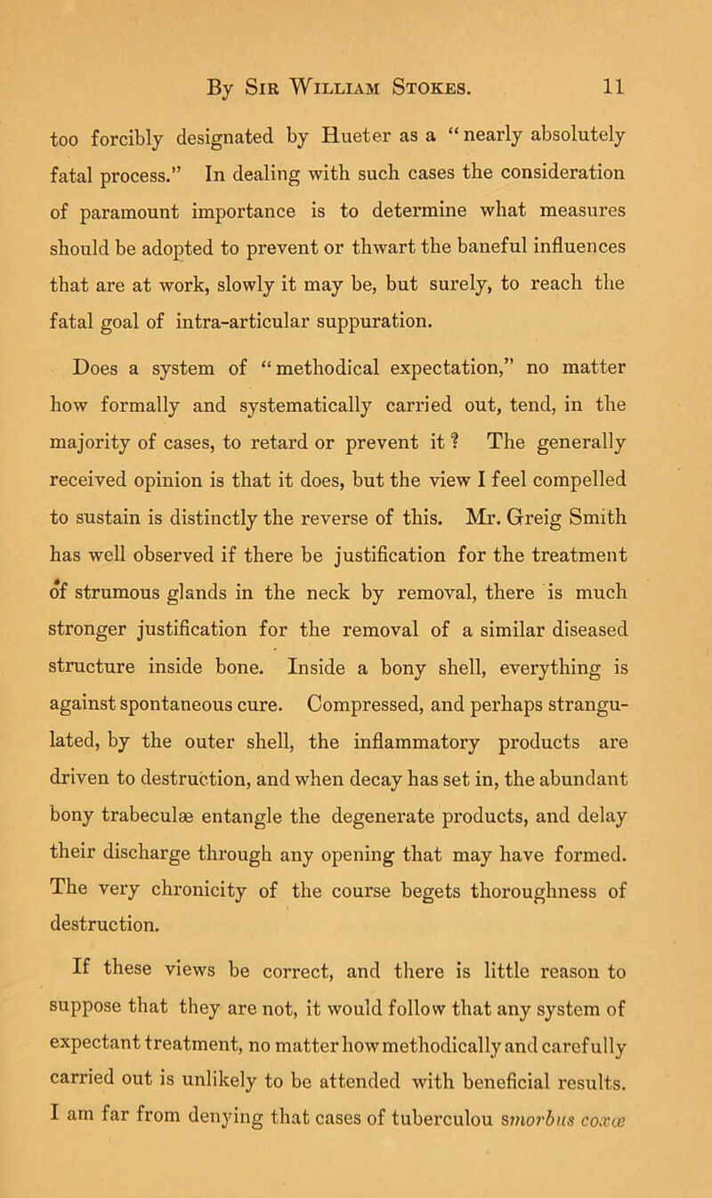 too forcibly designated by Hueter as a “ nearly absolutely fatal process.” In dealing with such cases the consideration of paramount importance is to determine what measures should be adopted to prevent or thwart the baneful influences that are at work, slowly it may be, but surely, to reach the fatal goal of intra-articular suppuration. Does a system of “methodical expectation,” no matter how formally and systematically carried out, tend, in the majority of cases, to retard or prevent it ? The generally received opinion is that it does, but the view I feel compelled to sustain is distinctly the reverse of this. Mr. Greig Smith has well observed if there be justification for the treatment of strumous glands in the neck by removal, there is much stronger justification for the removal of a similar diseased structure inside bone. Inside a bony shell, everything is against spontaneous cure. Compressed, and perhaps strangu- lated, by the outer shell, the inflammatory products are driven to destruction, and when decay has set in, the abundant bony trabeculae entangle the degenerate products, and delay their discharge through any opening that may have formed. The very chronicity of the course begets thoroughness of destruction. If these views be correct, and there is little reason to suppose that they are not, it would follow that any system of expectant treatment, no matter howmethodically and carefully carried out is unlikely to be attended with beneficial results. I am far from denjdng that cases of tuberculou smo7'bns coxve