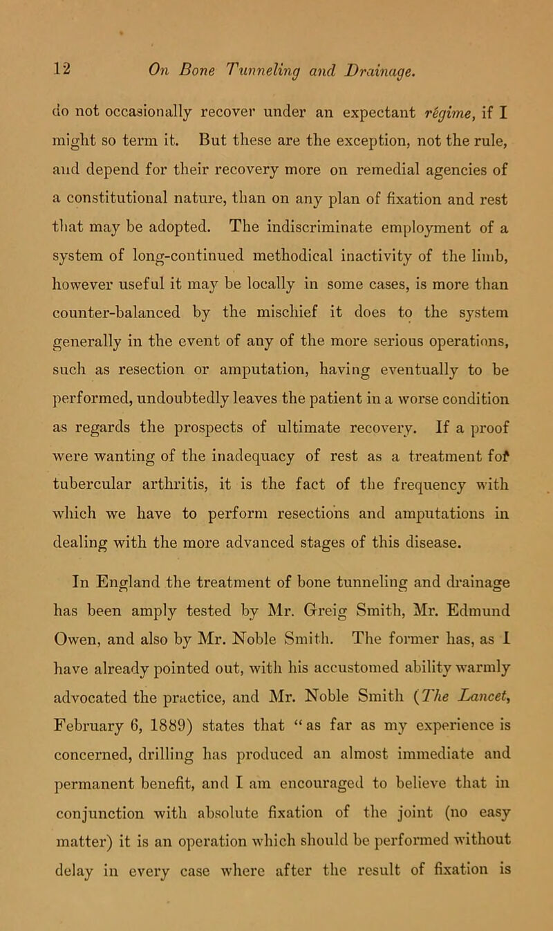 do not occasionally recover under an expectant regime, if I might so term it. But these are the exception, not the rule, and depend for their recovery more on remedial agencies of a constitutional nature, than on any plan of fixation and rest tliat may be adopted. The indiscriminate employment of a system of long-continued methodical inactivity of the limb, however useful it may be locally in some cases, is more than counter-balanced by the mischief it does to the system generally in the event of any of the more serious operations, such as resection or amputation, having eventually to be performed, undoubtedly leaves the patient in a worse condition as regards the prospects of ultimate recovery. If a proof were wanting of the inadequacy of rest as a treatment fof tubercular arthritis, it is the fact of the frequency with which we have to perform resections and amputations in dealing with the more advanced stages of this disease. In England the treatment of bone tunneling and di’ainage has been amply tested by Mr. Greig Smith, Mr. Edmund Owen, and also by Mr. Noble Smith. The former has, as I have already pointed out, with his accustomed ability warmly advocated the practice, and Mr. Noble Smith (77te Lancet, February 6, 1889) states that “ as far as my experience is concerned, drilling has produced an almost immediate and permanent benefit, and I am encouraged to believe that in conjunction with absolute fixation of the joint (no easy matter) it is an operation which should be performed without delay in every case where after the result of fixation is