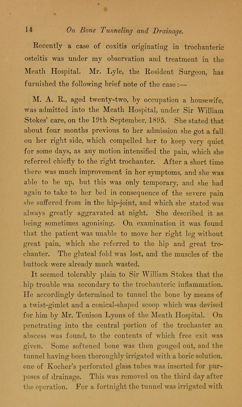 Recently a case of coxitis originating in trochanteric osteitis was under my observation and treatment in the Meath Hospital. Mr. Lyle, the Resident Surgeon, has furnished the following brief note of the case:— M. A. R., aged twenty-two, by occupation a housewife, was admitted into the Meath Hospital, under Sir William Stokes’ care, on the 19th September, 1895. She stated that about four months previous to her admission she got a fall on her right side, which compelled her to keep very quiet for some days, as any motion intensified the pain, which she referred chiefly to the right trochanter. After a short time there was much improvement in her symptoms, and she was able to be up, but this was only temporary, and she had again to take to her bed in consequence of the severe pain she suffered from in the hip-joint, and which she stated was always greatly aggravated at night. She described it as being sometimes agonising. On examination it was found that the patienf was unable to move her right leg without great pain, which she referred to the hip and great tro- chanter. The gluteal fold was lost, and the muscles of the buttock were already much wasted. It seemed tolerably plain to Sir William Stokes that the hip trouble was secondary to the trochanteric inflammation. He accordingly determined to tunnel the bone by means of a twist-gimlet and a conical-shaped scoop which was devised for him by Mr. Tenison Lyons of the Meath Hospital. On penetrating into the central portion of the trochanter an abscess was found, to the contents of which free exit was given. Some softened bone was then gouged out, and the tunnel having been thoroughly irrigated with a boric solution, one of Kocher’s perforated glass tubes was inserted for pur- poses of drainage. This was removed on the third day after tlie operation. For a fortnight the tunnel was irrigated with