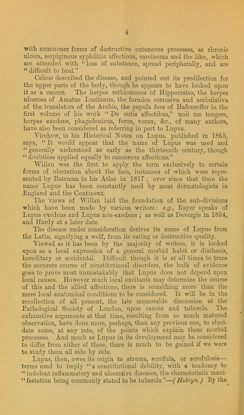 with commoner forms of destructive cutaneous processes, as chronic ulcers, serpiginous syphilitic affections, carcinoma and the like, which are attended with “loss of substance, spread peripherally, and are “difficult to heal.” Celsus described the disease, and pointed out its predilection for the upper parts of the body, though he appears to have looked upon it as a cancer. The herpes esthiomenos of Hippocrates, the herpes ulcerosa of Amatus Lusitanus, the formica corrosiva and ambulativa of the translators of the Arabic, the papula fera of Hafenreffer in the first volume of his work “ De cutis affectibus,” noli me tangere, herpes exedens, pliagadenicus, ferns, vorax, &c., of many authors, have also been considered as referring in part to Lupus. Virchow, in his Historical Notes on Lupus, published in 1865, says, “ It would appear that the name of Lupus was used and “ generally understood as early as the thirteenth century, though “doubtless applied equally to cancerous affections.” Willan was the first to apply the term exclusively to certain forms of ulceration about the face, instances of which were repre- sented by Bateman in his Atlas in 1817 ; ever since that time the name Lupus has been constantly used by most dermatologists in England and the Continent. The views of Willan laid the foundation of the sub-divisions which have been made by various writers : e.g., Bayer speaks of Lupus exedens and Lupus non-exedens ; as well as Devergie in 1854, and Hardy at a later date. The disease under consideration derives its name of Lupus from the Latin, signifying a wolf, from its eating or destructive quality. Viewed as it has been by the majority of writers, it is looked upon as a local expression of a general morbid habit or diathesis, hereditary or accidental. Difficult though it is at all times to trace the accurate course of constitutional disorders, the bulk of evidence goes to prove most unmistakably that Lupus does not depend upon local causes. However much local excitants may determine the course of this and the allied affections, there is something more than the mere local anatomical conditions to be considered. It will be in the recollection of all present, the late memorable discussion at the Pathological Society of London, upon cancer and tubercle. The exhaustive arguments at that time, resulting from so much matured observation, have done more, perhaps, than any previous one, to eluci- date some, at any rate, of the points which explain these morbid processes. And much as Lupus in its development may be considered to differ from either of these, there is much to be gained if we were to Btudy them all side by side. Lupus, then, owes its origin to struma, scrofula, or scrofulosis— terms used to imply “ a constitutional debility, with a tendency to “ indolent inflammatory and ulcerative diseases, the characteristic mani- “festation being commonly stated to be tubercle.”—(Hoblyn.) By the