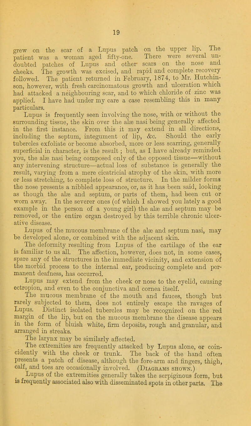 grew on tlie scar of a Lupus patch on the upper lip. The patient was a woman aged fifty-one. There were several un- doubted patches of Lupus and other scars on the nose and cheeks. The growth was excised, and rapid and complete recovery followed. The patient returned in February, 1874, to Mr. Hutchin- son, however, with fresh carcinomatous growth and ulceration which had attacked a neighbouring scar, and to which chloride of zinc was applied. I have had under my care a case resembling this in many particulars. Lupus is frequently seen involving the nose, with or without the surrounding tissue, the skin over the alas nasi being generally affected in the first instance. From this it may extend in all directions, including the septum, integument of lip, &c. Should the early tubercles exfoliate or become absorbed, more or less scarring, generally superficial in character, is the result; but, as I have already reminded you, the alse nasi being composed only of the opposed tissue—without any intervening structure—actual loss of substance is generally the result, varying from a mere cicatricial atrophy of the skin, with more or less stretching, to complete loss of structure. In the milder forms the nose presents a nibbled appearance, or, as it has been said, looking as though the alte and septum, or parts of them, had been cut or worn away. In the severer ones (of which I showed you lately a good example in the person of a young girl) the alse and septum may be removed, or the entire organ destroyed by this terrible chronic ulcer- ative disease. Lupus of the mucous membrane of the alse and septum nasi, may be developed alone, or combined with the adjacent skin. The deformity resulting from Lupus of the cartilage of the ear is familiar to us all. The affection, however, does not, in some cases, spare any of the structures in the immediate vicinity, and extension of the morbid process to the internal ear, producing complete and per- manent deafness, has occurred. Lupus may extend from the cheek or nose to the eyelid, causing ectropion, and even to the conjunctiva and cornea itself. The mucous membrane of the mouth and fauces, though but rarely subjected to them, does not entirely escape the ravages of Lupus. Distinct isolated tubercles may be recognized on the red margin of the lip, but on the mucous membrane the disease appears in the form of bluish white, firm deposits, rough and granular, and arranged in streaks. The larynx may be similarly affected. The extremities are frequently attacked by Lupus alone, or coin- cidently with the cheek or trunk. The back of the hand often presents a patch of disease, although the fore-arm and fingers, thigh, calf, and toes are occasionally involved. (Diagrams shown.) Lupus of the extremities generally takes the serpiginous form, but is frequently associated also with disseminated spots in other parts. The