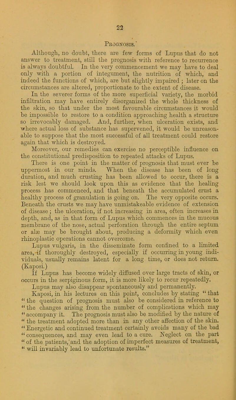 Prognosis. ' Although, no doubt, there are few forms of Lupus that do not answer to treatment, still the prognosis with reference to recurrence is always doubtful. In the very commencement we may have to deal only with a portion of integument, the nutrition of which, and indeed the functions of which, are but slightly impaired ; later on the circumstances are altered, proportionate to the extent of disease. In the severer forms of the more superficial variety, the morbid infiltration may have entirely disorganized the whole thickness of the skin, so that under the most favourable circumstances it would he impossible to restore to a condition approaching health a structure so irrevocably damaged. And, further, when ulceration exists, and where actual loss of substance has supervened, it would he unreason- able to suppose that the most successful of all treatment could restore again that which is destroyed. Moreover, our remedies can exercise no perceptible influence on the constitutional predisposition to repeated attacks of Lupus. There is one point in the matter of prognosis that must ever he uppermost in our minds. When the disease has been of long duration, and much crusting has been allowed to occur, there is a risk lest we should look upon this as evidence that the healing process has commenced, and that beneath the accumulated crust a healthy process of granulation is going on. The very opposite occurs. Beneath the crusts we may have unmistakeable evidence of extension of disease; the ulceration, if not increasing in area, often increases in depth, and, as in that form of Lupus which commences in the mucous membrane of the nose, actual perforation through the entire septum or ate may he brought about, producing a deformity which even rliinoplastic operations cannot overcome. Lupus vulgaris, in the disseminate form confined to a limited area, -if thoroughly destroyed, especially if occurring in young indi- viduals, usually remains latent for a long time, or does not return. (Kaposi.) If Lupus has become widely diffused over large tracts of skin, or occurs in the serpiginous form, it is more likely to recur repeatedly. Lupus may also disappear spontaneously and permanently. Kaposi, in his lectures on this point, concludes by stating “ that “ the question of prognosis must also he considered in reference to “ the changes arising from the number of complications which may “ accompany it. The prognosis must also be modified by the nature of “ the treatment adopted more than in any other affection of the skin. “ Energetic and continued treatment certainly avoids many of the bad “consequences, and may even lead to a cure. Keglect on the part “ of the patients,' and the adoption of imperfect measures of treatment, “ will invariably lead to unfortunate results.”