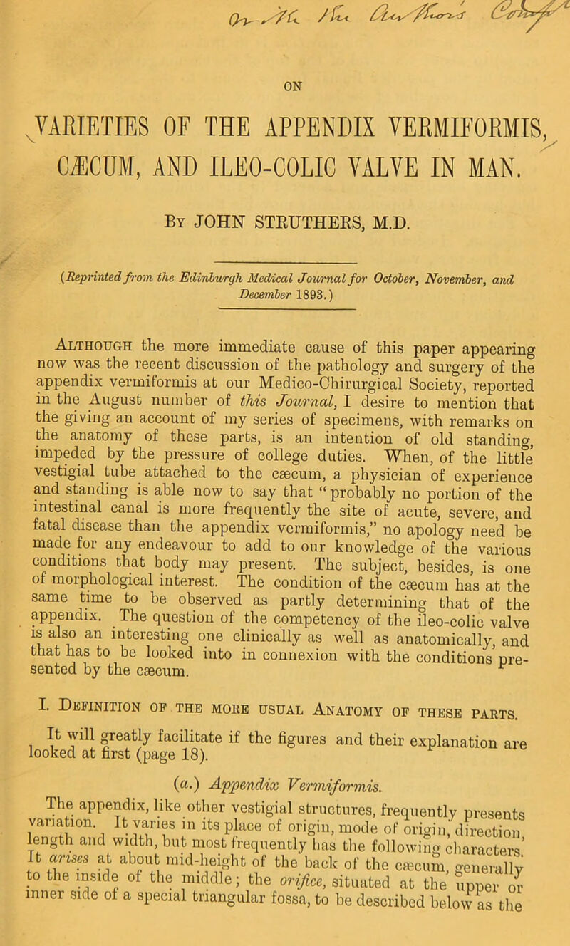 (y^ s /&< J 6 ON ^VARIETIES OF THE APPENDIX VERMIFORMIS, CAECUM, AND ILEO-COLIC VALVE IN MAN, By JOHN STRUTHERS, M.D. {Reprinted from the Edinburgh Medical Journal for October, November, and December 1893.) Although the more immediate cause of this paper appearing now was the recent discussion of the pathology and surgery of the appendix vermiformis at our Medico-Chirurgical Society, reported in the August number of this Journal, I desire to mention that the giving an account of my series of specimens, with remarks on the anatomy of these parts, is an intention of old standing, impeded by the pressure of college duties. When, of the little vestigial tube attached to the caecum, a physician of experience and standing is able now to say that “ probably no portion of the intestinal canal is more frequently the site of acute, severe, and fatal disease than the appendix vermiformis,” no apology need be made for any endeavour to add to our knowledge of the various conditions that body may present. The subject, besides, is one of morphological interest. The condition of the cscum has at the same time to be observed as partly determining that of the appendix. The question of the competency of the ileo-colic valve is also an interesting one clinically as well as anatomically, and that has to be looked into in connexion with the conditions’pre- sented by the caecum. r I. Definition of the more usual Anatomy of these parts. It will greatly facilitate if the figures and their explanation are looked at first (page 18). r (a.) Appendix Vermiformis. The appendix, like other vestigial structures, frequently presents variation. It varies m its place of origin, mode of origin, direction length and width, but most frequently has the following characters It arises at about mid-height of the back of the caecum, generally to the inside of the middle; the orifice, situated at the upper or inner side of a special triangular fossa, to be described below as the