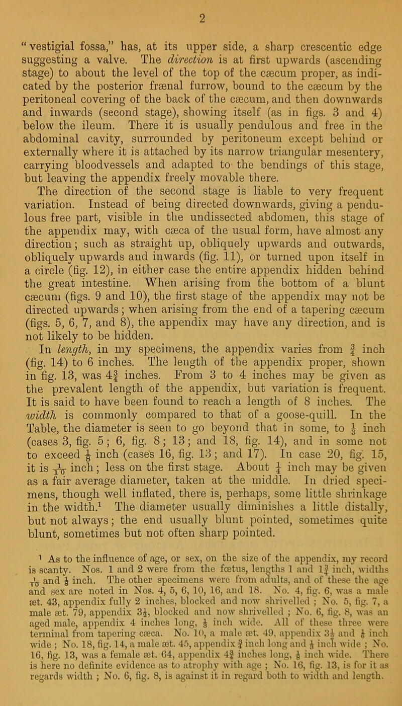 “ vestigial fossa,” has, at its upper side, a sharp crescentic edge suggesting a valve. The direction is at first upwards (ascending stage) to about the level of the top of the caecum proper, as indi- cated by the posterior frsenal furrow, bound to the caecum by the peritoneal covering of the back of the caecum, and then downwards and inwards (second stage), showing itself (as in figs. 3 and 4) below the ileum. There it is usually pendulous and free in the abdominal cavity, surrounded by peritoneum except behind or externally where it is attached by its narrow triangular mesentery, carrying bloodvessels and adapted to the bendings of this stage, but leaving the appendix freely movable there. The direction of the second stage is liable to very frequent variation. Instead of being directed downwards, giving a pendu- lous free part, visible in the undissected abdomen, this stage of the appendix may, with caeca of the usual form, have almost any direction; such as straight up, obliquely upwards and outwards, obliquely upwards and inwards (fig. 11), or turned upon itself in a circle (fig. 12), in either case the entire appendix hidden behind the great intestine. When arising from the bottom of a blunt caecum (figs. 9 and 10), the first stage of the appendix may not be directed upwards; when arising from the end of a tapering caecum (figs. 5, 6, 7, and 8), the appendix may have any direction, and is not likely to be hidden. In length, in my specimens, the appendix varies from f inch (fig. 14) to 6 inches. The length of the appendix proper, shown in fig. 13, was 4f inches. From 3 to 4 inches may be given as the prevalent length of the appendix, but variation is frequent. It is said to have been found to reach a length of 8 inches. The xoidth is commonly compared to that of a goose-quill. In the Table, the diameter is seen to go beyond that in some, to J inch (cases 3, fig. 5 ; 6, fig. 8; 13; and 18, fig. 14), and in some not to exceed £ inch (cases 16, fig. 13; and 17). In case 20, fig. 15, it is yV inch ; less on the first stage. About ^ inch may be given as a fair average diameter, taken at the middle. In dried speci- mens, though well inflated, there is, perhaps, some little shrinkage in the width.1 The diameter usually diminishes a little distally, but not always; the end usually blunt pointed, sometimes quite blunt, sometimes but not often sharp pointed. 1 As to the influence of age, or sex, on the size of the appendix, my record is scanty. Nos. 1 and 2 were from the foetus, lengths 1 and If inch, widths T\j and i inch. The other specimens were from adults, and of these the age and sex are noted in Nos. 4, 5, 6, 10, 16, and 18. No. 4, fig. 6, was a male ait, 43, appendix fully 2 inches, blocked and now shrivelled ; No. 5, fig. 7, a male set. 79, appendix 3J, blocked and now shrivelled ; No. 6, fig. 8, was an aged male, appendix 4 inches long, J inch wide. All of these three were terminal from tapering cseca. No. 10, a male set. 49, appendix 34 and J inch wide ; No. 18, fig. 14, a male mt. 45, appendix ? inch long and J inch wide ; No. 16, fig. 13, was a female set. 64, appendix 4J inches long, 4 inch wide. There is here no definite evidence as to atrophy with age ; No. 16, fig. 13, is for it as regards width ; No. 6, fig. 8, is against it in regard both to width and length.