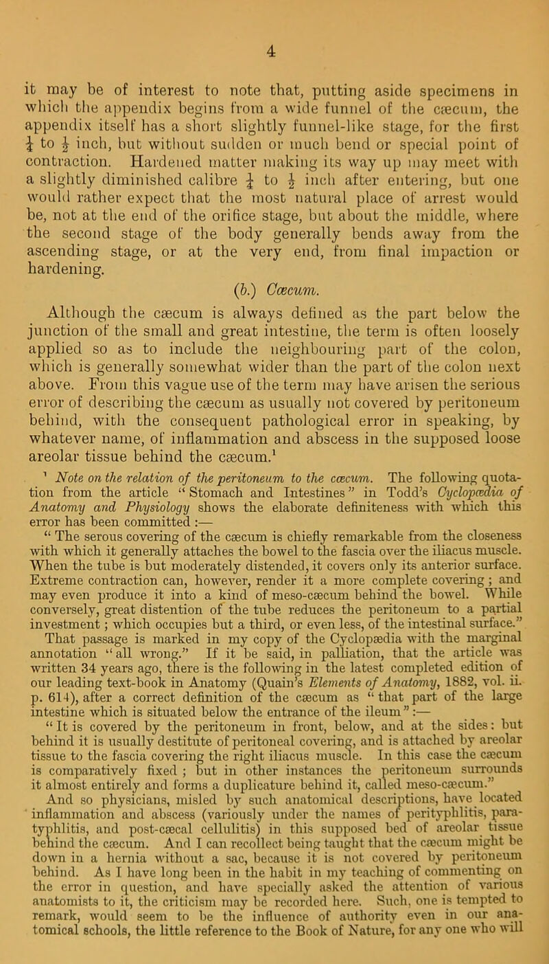 it may be of interest to note that, putting aside specimens in which the appendix begins from a wide funnel of the caecum, the appendix itself has a short slightly funnel-like stage, for the first i to £ inch, but without sudden or much bend or special point of contraction. Hardened matter making its way up may meet with a slightly diminished calibre \ to \ inch after entering, but one would rather expect that the most natural place of arrest would be, not at the end of the orifice stage, but about the middle, where the second stage of the body generally bends away from the ascending stage, or at the very end, from final impaction or hardening. (b.) Ccecum. Although the caecum is always defined as the part below the junction of the small and great intestine, the term is often loosely applied so as to include the neighbouring part of the colon, which is generally somewhat wider than the part of the colon next above. From this vague use of the term may have arisen the serious error of describing the caecum as usually not covered by peritoneum behind, with the consequent pathological error in speaking, by whatever name, of inflammation and abscess in the supposed loose areolar tissue behind the caecum.1 1 Note on the relation of the peritoneum to the ccecum. The following quota- tion from the article “ Stomach and Intestines ” in Todd’s Cyclopaedia of Anatomy and Physiology shows the elaborate definiteness with which this error has been committed :— “ The serous covering of the caecum is chiefly remarkable from the closeness with which it generally attaches the bowel to the fascia over the iliacus muscle. When the tube is but moderately distended, it covers only its anterior surface. Extreme contraction can, however, render it a more complete covering; and may even produce it into a kind of meso-caecum behind the bowel. While conversely, great distention of the tube reduces the peritoneum to a partial investment; which occupies but a third, or even less, of the intestinal surface.” That passage is marked in my copy of the Cyclopaedia with the marginal annotation “ all wrong.” If it be said, in palliation, that the article was written 34 years ago, there is the following in the latest completed edition of our leading text-book in Anatomy (Quain’s Elements of Anatomy, 1882, vol. ii. p. 614), after a correct definition of the caecum as “ that part of the large intestine which is situated below the entrance of the ileum ” :— “ It is covered by the peritoneum in front, below, and at the sides: but behind it is usually destitute of peritoneal covering, and is attached by areolar tissue to the fascia covering the right iliacus muscle. In this case the cscum is comparatively fixed ; but in other instances the peritoneum surrounds it almost entirely and forms a duplicature behind it, called meso-ca?cum.” And so physicians, misled by such anatomical descriptions, have located inflammation and abscess (variously under the names of perityphlitis, para- ahlitis, and post-csecal cellulitis) in this supposed bed of areolar tissue ind the caecum. And I can recollect being taught that the caecum might be down in a hernia without a sac, because it is not covered by peritoneum behind. As I have long been in the habit in my teaching of commenting on the error in question, and have specially asked the attention of various anatomists to it, the criticism may be recorded here. Such, one is tempted to remark, would seem to be the influence of authority even in our ana- tomical schools, the little reference to the Book of Nature, for any one who will