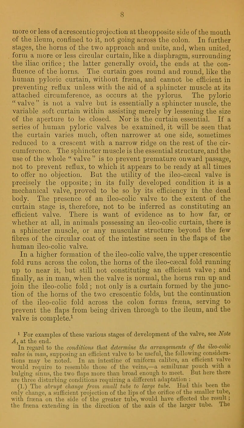 more or less of aerescenticprojection at theopposite side of the mouth of the ileum, confined to it, not going across the colon. In further stages, the horns of the two approacli and unite, and, when united, form a more or less circular curtain, like a diaphragm, surrounding the iliac orifice; the latter generally ovoid, the ends at the con- fluence of the horns. The curtain goes round and round, like the human pyloric curtain, without frtena, and cannot be efficient in preventing reflux unless with the aid of a sphincter muscle at its attached circumference, as occurs at the pylorus. The pyloric “valve” is not a valve but is essentially a sphincter muscle, the variable soft curtain within assisting merely by lessening the size of the aperture to be closed. Nor is the curtain essential. If a series of human pyloric valves be examined, it will be seen that the curtain varies much, often narrower at one side, sometimes reduced to a crescent with a narrow ridge on the rest of the cir- cumference. The sphincter muscle is the essential structure, and the use of the whole “ valve ” is to prevent premature onward passage, not to prevent reflux, to which it appears to be ready at all times to offer no objection. But the utility of the ileo-caecal valve is precisely the opposite; in its fully developed condition it is a mechanical valve, proved to be so by its efficiency in the dead body. The presence of an ileo-colic valve to the extent of the curtain stage is, therefore, not to be inferred as constituting an efficient valve. There is want of evidence as to how far, or whether at all, in animals possessing an ileo-colic curtain, there is a sphincter muscle, or any muscular structure beyond the few fibres of the circular coat of the intestine seen in the flaps of the human ileo-colic valve. In a higher formation of the ileo-colic valve, the upper crescentic fold runs across the colon, the horns of the ileo-caecal fold running up to near it, but still not constituting an efficient valve; and finally, as in man, when the valve is normal, the horns run up and join the ileo-colic fold ; not only is a curtain formed by the junc- tion of the horns of the two crescentic folds, but the continuation of the ileo-colic fold across the colon forms fraena, serving to prevent the flaps from being driven through to the ileum, and the valve is complete.1 1 For examples of these various stages of development of the valve, see Note A, at the end. In regard to the conditions that determine the arrangements of the ileo-colic valve in man, supposing an efficient valve to he useful, the following considera- tions may he noted. In an intestine of uniform calibre, an efficient valve would require to resemble those of the veins,—a semilunar pouch with a bulging sinus, the two haps more than broad enough to meet. But here there are three disturbing conditions requiring a different adaptation : (1.) The abrupt change from small tube to large tube. Had this been the only change, a sufficient projection of the lips of the orifice of the smaller tube, with fraena on the side of the greater tube, would have effected the result; the fraena extending in the direction of the axis of the larger tube. The