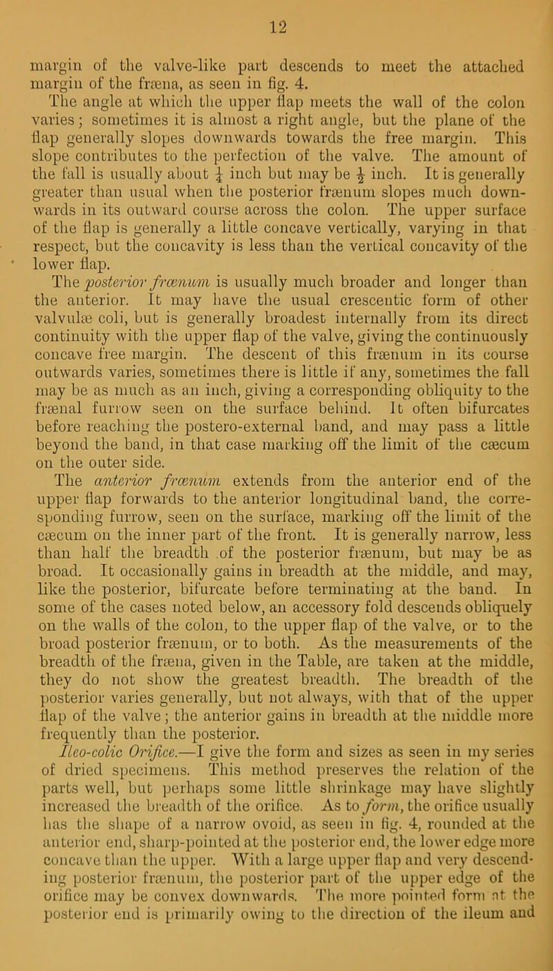 margin of the valve-like part descends to meet the attached margin of the frama, as seen in fig. 4. The angle at which the upper flap meets the wall of the colon varies; sometimes it is almost a right angle, but the plane of the flap generally slopes downwards towards the free margin. This slope contributes to the perfection of the valve. The amount of the fall is usually about ^ inch but may be £ inch. It is generally greater than usual when the posterior frsenum slopes much down- wards in its outward course across the colon. The upper surface of the flap is generally a little concave vertically, varying in that respect, but the concavity is less than the verlical concavity of the lower flap. The posterior frcvnum is usually much broader and longer than the anterior. It may have the usual crescentic form of other valvulse coli, but is generally broadest internally from its direct continuity with the upper flap of the valve, giving the continuously concave free margin. The descent of this frsenum in its course outwards varies, sometimes there is little if any, sometimes the fall may be as much as an inch, giving a corresponding obliquity to the frsenal furrow seen on the surface behind. It often bifurcates before reaching the postero-external band, and may pass a little beyond the band, in that case marking off the limit of the caecum on the outer side. The anterior framum extends from the anterior end of the upper flap forwards to the anterior longitudinal band, the corre- sponding furrow, seen on the surface, marking off the limit of the caecum on the inner part of the front. It is generally narrow, less than half the breadth of the posterior fraenum, but may be as broad. It occasionally gains in breadth at the middle, and may, like the posterior, bifurcate before terminating at the band. In some of the cases noted below, an accessory fold descends obliquely on the walls of the colon, to the upper flap of the valve, or to the broad posterior fraenum, or to both. As the measurements of the breadth of the fraena, given in the Table, are taken at the middle, they do not show the greatest breadth. The breadth of the posterior varies generally, but not always, with that of the upper flap of the valve; the anterior gains in breadth at the middle more frequently than the posterior. Ileo-colic Orifice.—I give the form and sizes as seen in my series of dried specimens. This method preserves the relation of the parts well, but perhaps some little shrinkage may have slightly increased the breadth of the orifice. As to form, the orifice usually has the shape of a narrow ovoid, as seen in fig. 4, rounded at the anterior end, sharp-pointed at the posterior end, the lower edge more concave than the upper. With a large upper flap and very descend- ing posterior frsenum, the posterior part of the upper edge of the orifice may be convex downwards. The more pointed form nt the posterior end is primarily owing to the direction of the ileum and