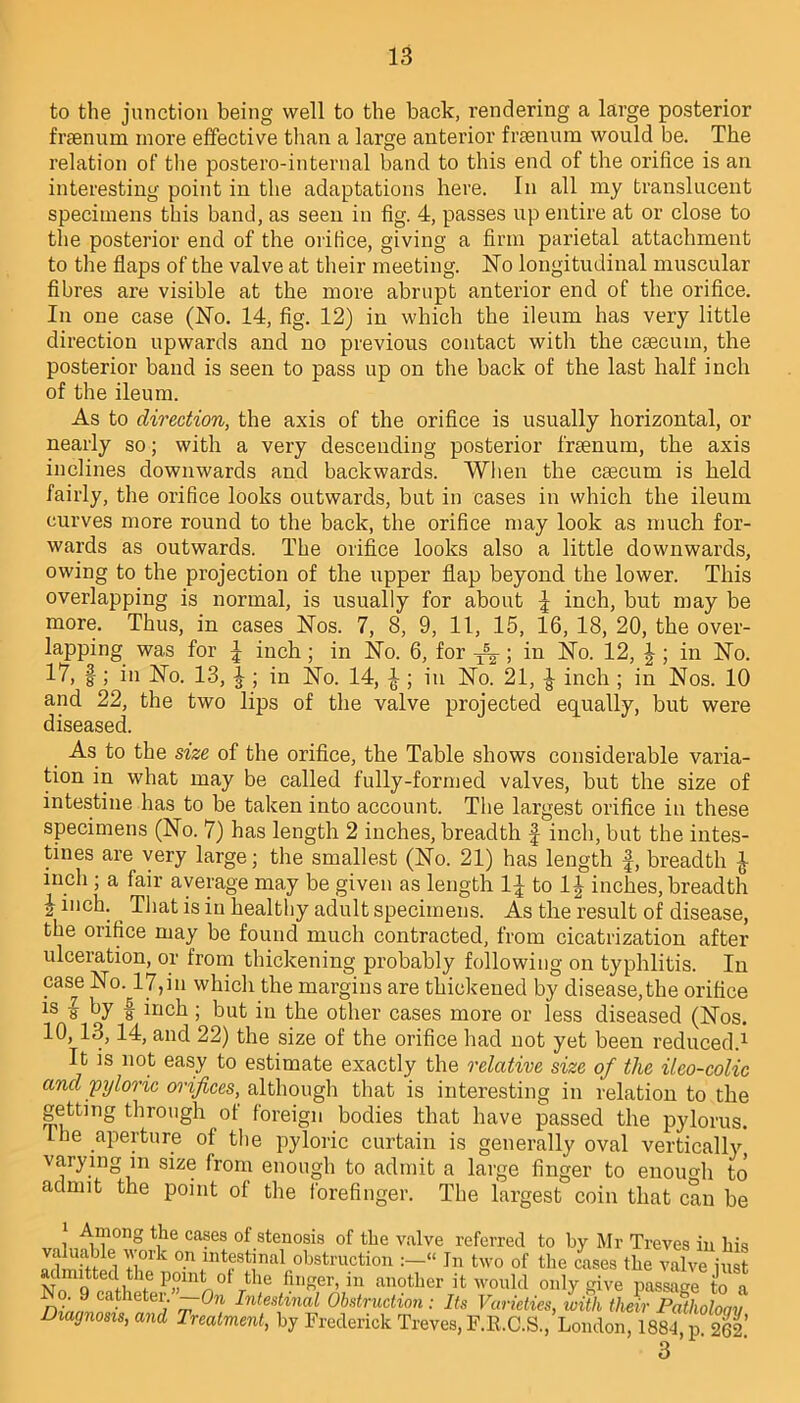 to the junction being well to the back, rendering a large posterior frsenum more effective than a large anterior fi'Eenum would be. The relation of the postero-internal band to this end of the orifice is an interesting point in the adaptations here. In all my translucent specimens this band, as seen in fig. 4, passes up entire at or close to the posterior end of the orifice, giving a firm parietal attachment to the flaps of the valve at their meeting. No longitudinal muscular fibres are visible at the more abrupt anterior end of the orifice. In one case (No. 14, fig. 12) in which the ileum has very little direction upwards and no previous contact with the caecum, the posterior band is seen to pass up on the back of the last half inch of the ileum. As to direction, the axis of the orifice is usually horizontal, or nearly so; with a very descending posterior fraenum, the axis inclines downwards and backwards. When the caecum is held fairly, the orifice looks outwards, but in cases in which the ileum curves more round to the back, the orifice may look as much for- wards as outwards. The orifice looks also a little downwards, owing to the projection of the upper flap beyond the lower. This overlapping is normal, is usually for about | inch, but may be more. Thus, in cases Nos. 7, 8, 9, 11, 15, 16, 18, 20, the over- lapping was for l inch; in No. 6, for TSg-; in No. 12, J ; in No. 17, f ; in No. 13, ^ ; in No. 14, |; in No. 21, £ inch ; in Nos. 10 and 22, the two lips of the valve projected equally, but were diseased. As to the size of the orifice, the Table shows considerable varia- tion in what may be called fully-formed valves, but the size of intestine has to be taken into account. The largest orifice in these specimens (No. 7) has length 2 inches, breadth f inch, but the intes- tines are very large; the smallest (No. 21) has length f, breadth £ inch ; a fair average may be given as length 1^ to 1^ inches, breadth i inch. ^ That is in healthy adult specimens. As the result of disease, the orifice may be found much contracted, from cicatrization after ulceration, or from thickening probably following on typhlitis. In case No. 17,in which the margins are thickened by disease,the orifice is « by f inch ; but in the other cases more or less diseased (Nos. 10,13,14, and 22) the size of the orifice had not yet been reduced.1 It is not easy to estimate exactly the relative size of the ilco-colic and pyloric orifices, although that is interesting in relation to the getting through of foreign bodies that have passed the pylorus. Lbe aperture of the pyloric curtain is generally oval vertically varying in size from enough to admit a large finger to enough to admit the point of the forefinger. The largest coin that can be 1 Among the cases of stenosis of the valve referred to by Mr Treves in his valuable work on intestinal obstruction :-« In two of the Les the valveiust NrQtedflt\e Pflln° / le huger, m another it would only give passage to a r o. 9 catheter. —On Intestinal Obstruction : Its Varieties, with their Patholoqv Diagnosis, and Treatment, by Frederick Treves, F.R.C.S., London, 188-1 p 2CP 3’