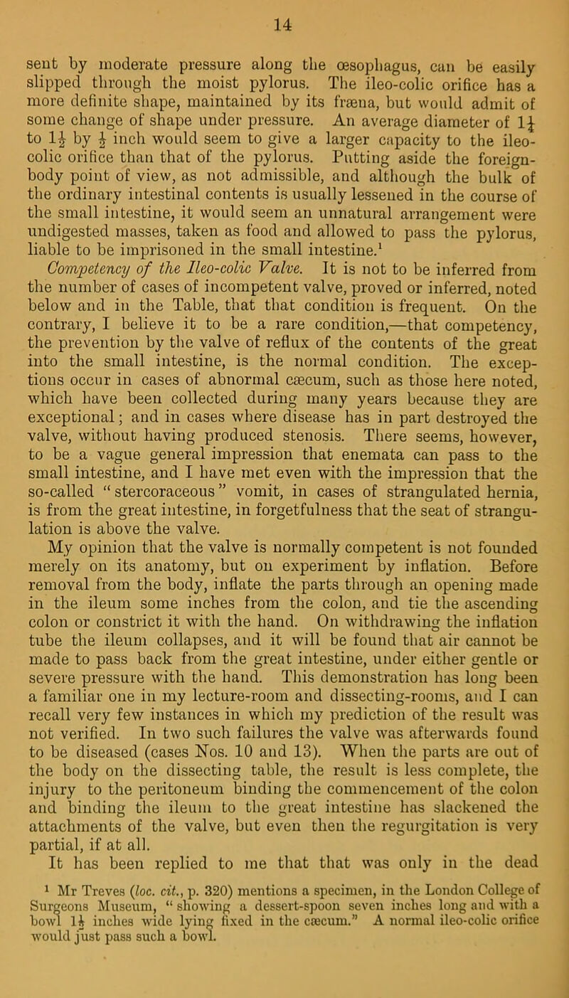 sent by moderate pressure along the oesophagus, can be easily slipped through the moist pylorus. The ileo-colic orifice has a more definite shape, maintained by its frsena, but would admit of some change of shape under pressure. An average diameter of 1^ to 1| by 4 inch would seem to give a larger capacity to the ileo- colic orifice than that of the pylorus. Putting aside the foreign- body point of view, as not admissible, and although the bulk of the ordinary intestinal contents is usually lessened in the course of the small intestine, it would seem an unnatural arrangement were undigested masses, taken as food and allowed to pass the pylorus, liable to be imprisoned in the small intestine.1 Competency of the lleo-colic Valve. It is not to be inferred from the number of cases of incompetent valve, proved or inferred, noted below and in the Table, that that condition is frequent. On the contrary, I believe it to be a rare condition,—that competency, the prevention by the valve of reflux of the contents of the great into the small intestine, is the normal condition. The excep- tions occur in cases of abnormal caecum, such as those here noted, which have been collected during many years because they are exceptional; and in cases where disease has in part destroyed the valve, without having produced stenosis. There seems, however, to be a vague general impression that enemata can pass to the small intestine, and I have met even with the impression that the so-called “ stercoraceous ” vomit, in cases of strangulated hernia, is from the great intestine, in forgetfulness that the seat of strangu- lation is above the valve. My opinion that the valve is normally competent is not founded merely on its anatomy, but on experiment by inflation. Before removal from the body, inflate the parts through an opening made in the ileum some inches from the colon, and tie the ascending colon or constrict it with the hand. On withdrawing the inflation tube the ileum collapses, and it will be found that air cannot be made to pass back from the great intestine, under either gentle or severe pressure with the hand. This demonstration has long been a familiar one in my lecture-room and dissecting-rooms, and I can recall very few instances in which my prediction of the result was not verified. In two such failures the valve was afterwards found to be diseased (cases Nos. 10 and 13). When the parts are out of the body on the dissecting table, the result is less complete, the injury to the peritoneum binding the commencement of the colon and binding the ileum to the great intestine has slackened the attachments of the valve, but even then the regurgitation is very partial, if at all. It has been replied to me that that was only in the dead 1 Mr Treves (loc. cit., p. 320) mentions a specimen, in the London College of Surgeons Museum, “ showing a dessert-spoon seven inches long and with a howl 14 inches wide lying fixed in the csecum.” A normal ileo-colic orifice would just pass such a howl.