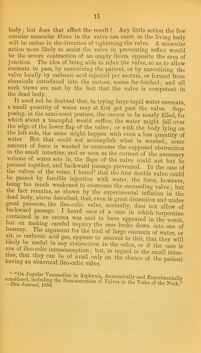 body; but does that affect the result ? Any little action the few circular muscular fibres in the valve can exert in the living body will be rather in the direction of tightening the valve. A muscular action more likely to assist the valve in preventing reflux would be the severe contraction of an empty ileum opposite the area of junction. The idea of being able to relax the valve, so as to allow enemata to pass, by narcotizing the patient, or by narcotizing the valve locally by carbonic acid injected per rectum, or formed from chemicals introduced into the rectum, seems far-fetched; and all such views are met by the fact that the valve is competent in the dead body. It need not be doubted that, in trying large tepid water enemata, a small quantity of water may at first get past the valve. Sup- posing, in the semi-erect posture, the caecum to be nearly filled, for which about a teacupful would suffice, the water might fall over the edge of the lower flap of the valve; or with the body lying on the left side, the same might happen with even a less quantity of water. But that could not accomplish what is wanted; some amount of force is wanted to overcome the supposed obstruction in the small intestine, and as soon as the current of the necessary volume of water sets in, the flaps of the valve could not but be pressed together, and backward passage prevented. In the ease of the valves of the veins, I found1 that the first double valve could . passed by forcible injection with water, the force, however being too much weakened to overcome the succeeding valve; but the fact remains, as shown by the experimental inflation in the dead body, above described, that, even in great distention and under great pressure, the ileo-colic valve, normally, does not allow of backward passage. I heard once of a case in which turpentine contained in an enema was said to have appeared in the vomit but on making careful inquiry the case broke down into one of hearsay. The argument for the trial of large enemata of water or air or carbonic acid gas, appears to amount to this, that they will likely be useful in any obstruction in the colon, or if the case is one °f ileo-colic intussusception ; but, in regard to the small intes- tine, that they can be of avail only on the chance of the patient having an abnormal ileo-colic valve. p 1 “ 0n Jugular Venesection in Asphyxia, Anatomically and ExnerimenHllv ssl. Demomtn“i°'1 °f Valves in the Veins of the Neck.”