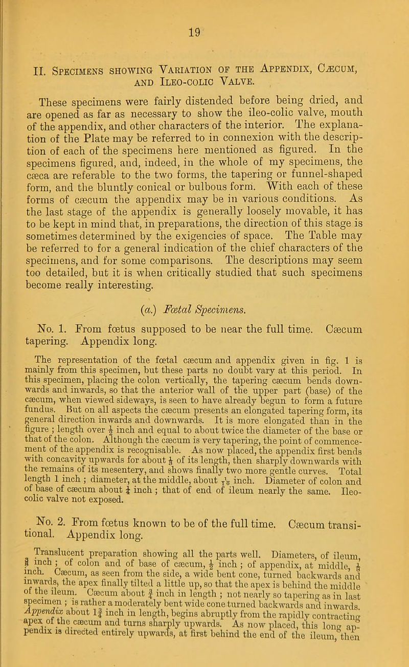 II. Specimens showing Variation of the Appendix, Caecum, AND ILEO-COLIC VALVE. These specimens were fairly distended before being dried, and are opened as far as necessary to show the ileo-colic valve, mouth of the appendix, and other characters of the interior. The explana- tion of the Plate may be referred to in connexion with the descrip- tion of each of the specimens here mentioned as figured. In the specimens figured, and, indeed, in the whole of my specimens, the cieca are referable to the two forms, the tapering or funnel-shaped form, and the bluntly conical or bulbous form. With each of these forms of crncum the appendix may be in various conditions. As the last stage of the appendix is generally loosely movable, it has to be kept in mind that, in preparations, the direction of this stage is sometimes determined by the exigencies of space. The Table may be referred to for a general indication of the chief characters of the specimens, and for some comparisons. The descriptions may seem too detailed, but it is when critically studied that such specimens become really interesting. (a.) Foetal Specimens. No. 1. From foetus supposed to be near the full time. Caecum tapering. Appendix long. The representation of the foetal caecum and appendix given in fig. 1 is mainly from this specimen, but these parts no doubt vary at this period. In this specimen, placing the colon vertically, the tapering caecum bends down- wards and inwards, so that the anterior wall of the upper part (base) of the caecum, when viewed sideways, is seen to have already begun to form a future fundus. But on all aspects the caecum presents an elongated tapering form, its general direction inwards and downwards. It is more elongated than in the figure ; length over J inch and equal to about twice the diameter of the base or that of the colon. Although the caecum is very tapering, the point of commence- ment of the appendix is recognisable. As now placed, the appendix first bends with concavity upwards for about £ of its length, then sharply downwards with the remains of its mesentery, and shows finally two more gentle curves. Total length 1 inch ; diameter, at the middle, about T’5 inch. Diameter of colon and of base of caecum about \ inch ; that of end of ileum nearly the same. Ileo- colic valve not exposed. No. 2. From foetus known to be of the full time. Caecum transi- tional. Appendix long. Translucent preparation showing all the parts well. Diameters, of ileum, | mch ; of colon and of base of caecum, \ inch ; of appendix, at middle, i inch. Caecum, as seen from the side, a wide bent cone, turned backwards and inwards, the apex finally tilted a little up, so that the apex is behind the middle of the ileum. Caecum about £ inch in length ; not nearly so tapering as in last specimen ; is rather a moderately bent wide cone turned ’ ' Appendix about If inch in length, begins abruptly fron apex of the caecum and turns sharply upwards. As no pendix is directed entirely upwards, at first behind the HI W fcU.U8. the rapidly contracting w placed, this long ap- end of the ileum, then