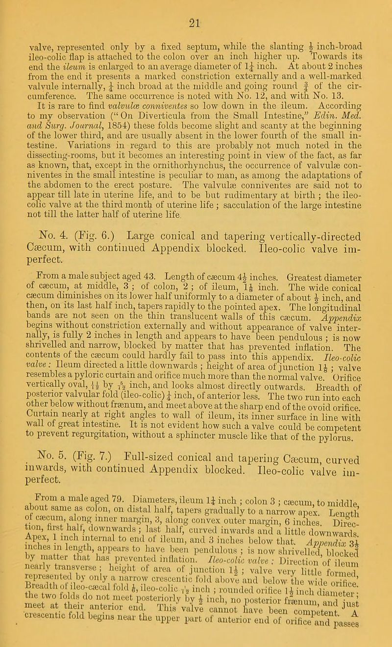 valve, represented only by a fixed septum, while the slanting | inch-broad ileo-colic flap is attached to the colon over an inch higher up. Towards its end the ileum is enlarged to an average diameter of l.J inch. At about 2 inches from the end it presents a marked constriction externally and a well-marked valvule internally, inch broad at the middle and going round f of the cir- cumference. The same occurrence is noted with No. 12, and with No. 13. It is rare to find valvulce conniventes so low down in the ileum. According to my observation (“ On Diverticula from the Small Intestine,” Edin. Med. and Sarg. Journal, 1854) these folds become slight and scanty at the beginning of the lower third, and are usually absent in the lower fourth of the small in- testine. Variations in regard to this are probably not much noted in the dissecting-rooms, but it becomes an interesting point in view of the fact, as far as known, that, except in the ornithorhynclius, the occurrence of valvulse con- niventes in the small intestine is peculiar to man, as among the adaptations of the abdomen to the erect posture. The valvulse conniventes are said not to appear till late in uterine life, and to be but rudimentary at birth ; the ileo- colic valve at the third month of uterine life ; sacculation of the large intestine not till the latter half of uterine life. No. 4. (Fig. 6.) Large conical and tapering vertically-directed Caecum, with continued Appendix blocked. Ileo-colic valve im- perfect. From a male subject aged 43. Length of caecum 4|- inches. Greatest diameter of caecum, at middle, 3 ; of colon, 2 ; of ileum, I ^ inch. The wide conical caecum diminishes on its lower half uniformly to a diameter of about J inch, and then, on its last half inch, tapers rapidly to the pointed apex. The longitudinal bands are not seen on the thin translucent walls of this caecum. Appendix begins without constriction externally and without appearance of valve inter- nally, is fully 2 inches in length and appears to have been pendulous ; is now shrivelled and narrow, blocked by matter that has prevented inflation. The contents of the caecum could hardly fail to pass into this appendix. Ileo-colic valve : Ileum directed a little downwards ; height of area of junction 1£ ; valve resembles a pyloric curtain and orifice much more than the normal valve. Orifice vertically oval, by T63 inch, and looks almost directly outwards. Breadth of posterior valvular fold (ileo-colic) j- inch, of anterior less. The two run into each other below without framum, and meet above at the sharp end of the ovoid orifice. Curtain nearly at right angles to wall of ileum, its inner surface in line with wall ol great intestine. It is not evident how such a valve could be competent to prevent regurgitation, without a sphincter muscle like that of the pylorus. . Na 5. (Fig. 7.) Full-sized conical and tapering Caecum, curved inwards, with continued Appendix blocked. Ileo-colic valve im- perfect. From a male aged 79. Diameters, ileum 1£ inch ; colon 3 ; cieeum, to middle about same as colon, on distal half, tapers gradually to a narrow apex. Length o.l c®cmn, along inner margin, 3, along convex outer margin, 6 inches. Direc- tion, first hall, downwards ; last half, curved inwards and a little downwards Apex, 1 inch internal to end of ileum, and 3 inches below that. Appendix 'H inches in length, appears to have been pendulous ; is now shrivelled, blocked y 1Jiatter tllat has prevented inflation. Ileo-colic valve ; Direction of ileum nearly transverse; height of area of junction 1^ ; valve very little formed represented by only a narrow crescentic fold above and below the wide mifi A ttfiw1 tfrr^ “ *■ ileo-col7 ” “ ■ tel ,7': the two folds do not meet posteriorly bv A inch, no posterior framum l meet at their anterior eik This vaVe canimt fave ^en coZke^ JUf crescentic fold begins near the upper part of anterior end of orifice aid passw