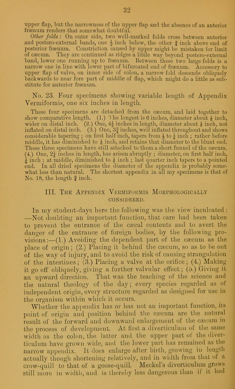 upper flap, but the narrowness of the upper flap and the absence of an anterior frsenum renders that somewhat doubtful. Other folds : On outer side, two well-marked folds cross between anterior and postero-external bands, one | inch below, the other f inch above end of posterior frsenum. Constriction caused by upper might be mistaken for limit of caecum. They are continued as ridges a little way beyond postero-external band, lower one running up to frsenum. Between these two large folds is a narrow one in line with lower part of bifurcated end of fraenum. Accessory to upper flap of valve, on inner side of colon, a narrow fold descends obliquely backwards to near fore part of middle of flap, which might do a little as sub- stitute for anterior fraenum. No. 23. Four specimens showing variable length of Appendix Vermiformis, one six inches in length. These four specimens are detached from the caecum, and laid together to show comparative length. (1.) ’I he longest is 6 inches, diameter about J inch, wider on distal inch. (2.) One, inches in length, diameter about £ inch, not inflated on distal inch. (3.) One, 3f inches, well inflated throughout and shows considerable tapering ; on first half inch, tapers from J to ^ inch ; rather before middle, it has diminished to £ inch, and retains that diameter to the blunt end. These three specimens have still attached to them a short funnel of the caecum. (4.) One, 2J inches in length, has arisen abruptly ; diameter, on first half inch, | inch ; at middle, diminished to & inch ; last quarter inch tapers to a pointed end. In all dried specimens the diameter of the appendix is probably some- what less than natural. The shortest appendix in all my specimens is that of No. 18, the length f inch. III. The Appendix Vicrmifukmis Morphologically CONSIDERED. Ill my student-days here the following was the view inculcated: —Not doubting an important function, that care had been taken to prevent the entrance of the caecal contents and to avert the danger of the entrance of foreign bodies, by the following pro- visions:—(1.) Avoiding the dependent part of the caecum as the place of origin ; (2.) Placing it behind the caecum, so as to lie out of the way of injury, and to avoid the risk of causing strangulation of the intestines; (3.) Placing a valve at the orifice; (4.) Making it go off obliquely, giving a further valvular effect; (o.) Giving it an upward direction. That was the teaching of the science and the natural theology of the day; every species regarded as of independent origin, every structure regarded as designed for use in the organism within which it occurs. Whether the appendix has or has not an important function, its point of origin and position behind the caecum are the natural result of the forward and downward enlargement of the caecum in the process of development. At first a diverticulum of the same width as the colon, the latter and the upper part of the diver- ticulum have grown wide, and the lower part has remained as the narrow appendix. It does enlarge after birth, growing in length actually though shortening relatively, and in width from that of a crow-quill to that of a goose-quill. Meckel’s diverticulum grows still more in width, and is thereby less dangerous than it it had
