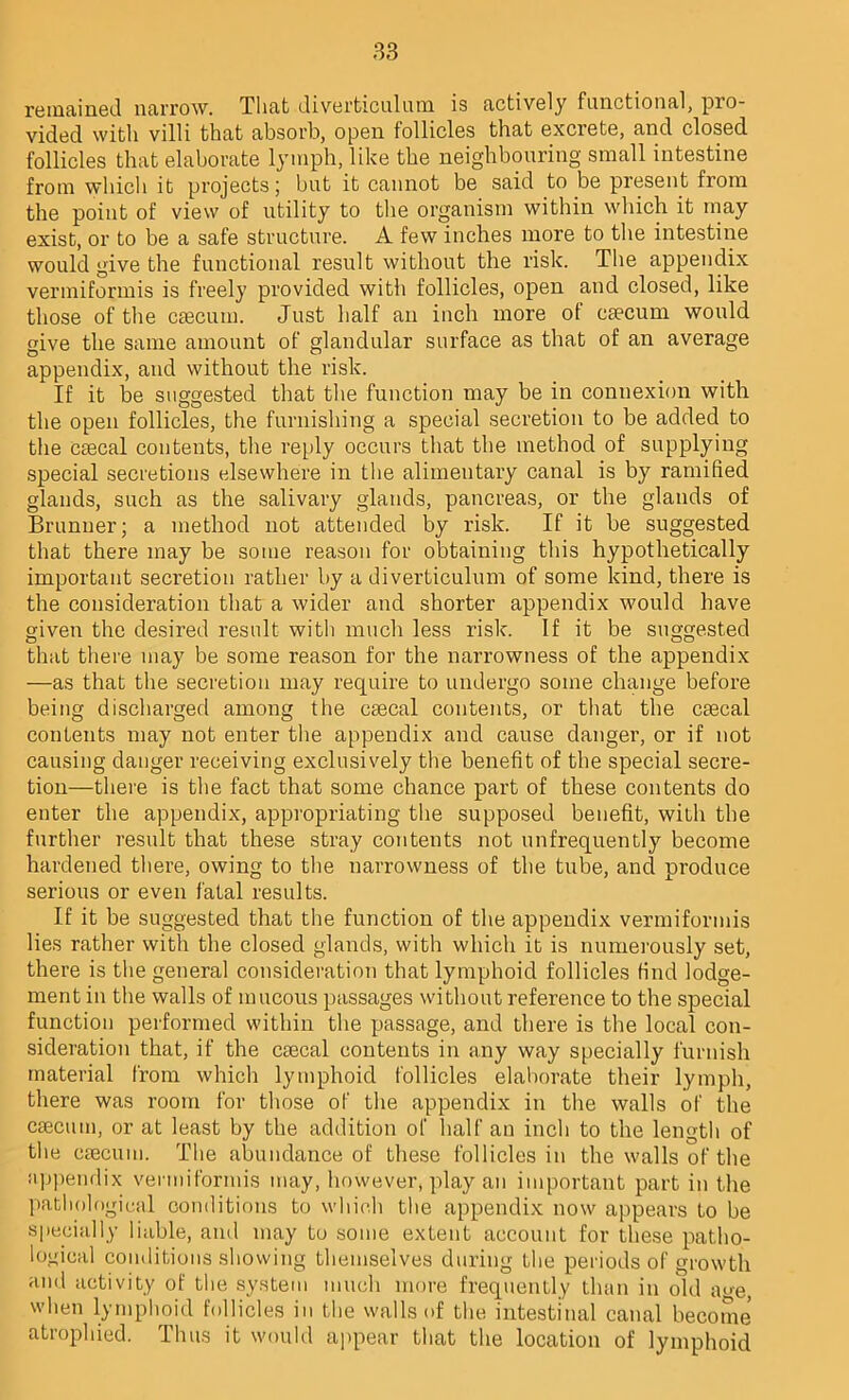 remained narrow. That diverticulum is actively functional, pro- vided with villi that absorb, open follicles that excrete, and closed follicles that elaborate lymph, like the neighbouring small intestine from which it projects; but it cannot be said to be present from the point of view of utility to the organism within which it may exist, or to be a safe structure. A few inches more to the intestine would give the functional result without the risk. The appendix vermiformis is freely provided with follicles, open and closed, like those of the caecum. Just half an inch more of caecum would give the same amount of glandular surface as that of an average appendix, and without the risk. If it be suggested that the function may be in connexion with the open follicles, the furnishing a special secretion to be added to the csecal contents, the reply occurs that the method of supplying special secretions elsewhere in the alimentary canal is by ramified glands, such as the salivary glands, pancreas, or the glands of Brunner; a method not attended by risk. If it be suggested that there may be some reason for obtaining this hypothetically important secretion rather by a diverticulum of some kind, there is the consideration that a wider and shorter appendix would have given the desired result with much less risk. If it be suggested that there may be some reason for the narrowness of the appendix —as that the secretion may require to undergo some change before being discharged among the caecal contents, or that the caecal contents may not enter the appendix and cause danger, or if not causing danger receiving exclusively the benefit of the special secre- tion—there is the fact that some chance part of these contents do enter the appendix, appropriating the supposed benefit, with the further result that these stray contents not unfrequently become hardened there, owing to the narrowness of the tube, and produce serious or even fatal results. If it be suggested that the function of the appendix vermiformis lies rather with the closed glands, with which it is numerously set, there is the general consideration that lymphoid follicles find lodge- ment in the walls of mucous passages without reference to the special function performed within the passage, and there is the local con- sideration that, if the caecal contents in any way specially furnish material from which lymphoid follicles elaborate their lymph, there was room for those of the appendix in the walls of the caecum, or at least by the addition of half an inch to the length of tlie caecum. The abundance of these follicles in the walls of the appendix vermiformis may, however, play an important part in the pathological conditions to which the appendix now appears to be specially liable, and may to some extent account for these patho- logical conditions showing themselves during the periods of growth and activity of the system much more frequently than in old age, when lymphoid follicles in the walls of the intestinal canal become atrophied. Thus it would appear that the location of lymphoid