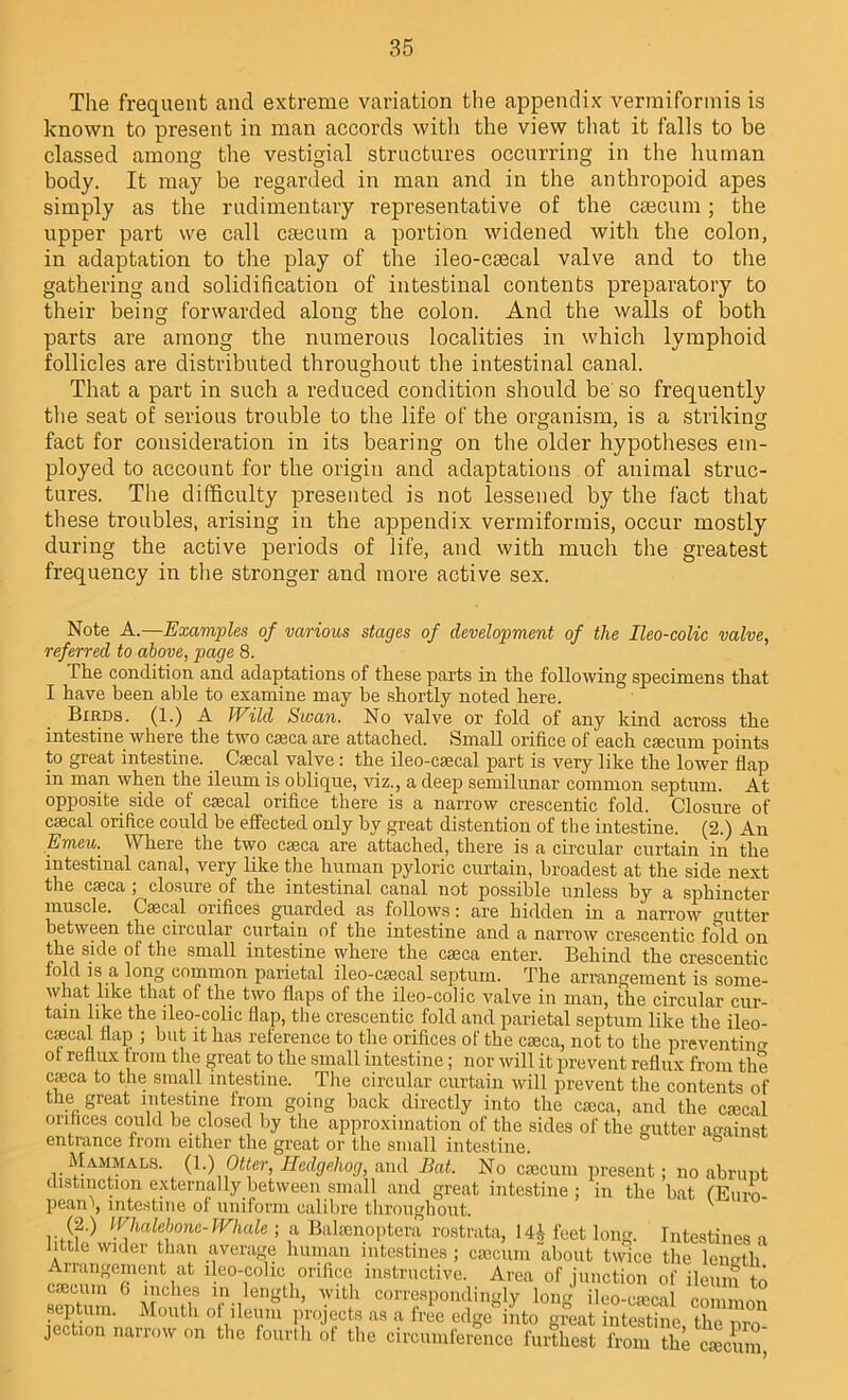 The frequent and extreme variation the appendix vermiformis is known to present in man accords with the view that it falls to be classed among the vestigial structures occurring in the human body. It may be regarded in man and in the anthropoid apes simply as the rudimentary representative of the caecum; the upper part we call caecum a portion widened with the colon, in adaptation to the play of the ileo-caecal valve and to the gathering and solidification of intestinal contents preparatory to their being forwarded along the colon. And the walls of both parts are among the numerous localities in which lymphoid follicles are distributed throughout the intestinal canal. That a part in such a reduced condition should be so frequently the seat of serious trouble to the life of the organism, is a striking fact for consideration in its bearing on the older hypotheses em- ployed to account for the origin and adaptations of animal struc- tures. The difficulty presented is not lessened by the fact that these troubles, arising in the appendix vermiformis, occur mostly during the active periods of life, and with much the greatest frequency in the stronger and more active sex. Note A.—Examples of various stages of development of the Ileo-colic valve, referred to above, page 8. The condition and adaptations of these parts in the following specimens that I have been able to examine may he shortly noted here. Birds. (1.) A Wild Swan. No valve or fold of any kind across the intestine where the two caeca are attached. Small orifice of each caecum points to great intestine. Caecal valve: the ileo-caecal part is very like the lower flap in man when the ileum is oblique, viz., a deep semilunar common septum. At opposite, side of caecal orifice there is a narrow crescentic fold. Closure of caecal orifice could be effected only hv great distention of the intestine. (2.) An Emeu.. Where the two caeca are attached, there is a circular curtain in the intestinal canal, very like the human pyloric curtain, broadest at the side next the caeca ; closure of the intestinal canal not possible unless by a sphincter muscle. Caecal orifices guarded as follows: are hidden in a narrow gutter between the circular curtain of the intestine and a narrow crescentic fold on the side of the small intestine where the caeca enter. Behind the crescentic fold is a long common parietal ileo-caecal septum. The arrangement is some- what like that of the two flaps of the ileo-colic valve in man, the circular cur- tain like the ileo-colic flap, the crescentic fold and parietal septum like the ileo- cecal flap ; but it has reference to the orifices of the caeca, not to the preventing ot reflux trom the great to the small intestine; nor will it prevent reflux from the cffica to the small intestine. The circular curtain will prevent the contents of the great intestine from going back directly into the caeca, and the caical orifices could be closed by the approximation of the sides of the gutter against entrance from either the great or the small intestine. Mammals. (1.) Otter, Hedgehog, and Bat. No caecum present; no abrupt distinction externally between small and great intestine ; in the bat ('Euro- pean^, intestine of uniform calibre throughout. (2.) Whalebone-Whale ; a Balaenoptera rostrata, 141 feet long. Intestines a ittle wider than average human intestines ; caecum about twice the length Arrangement at ileo-colic orifice instructive. Area of junction of ileum to caecum 0 inches m length, with correspondingly loiw ileo-caical comm mi septum. Mouth of ileum projects as a free edge into great intestine the pro- jection narrow on the fourth of the circumference furthest from the caecumj