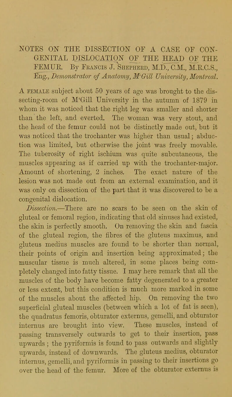 NOTES ON TI-IE DISSECTION OF A CASE OF CON- GENITAL DISLOCATION OF THE HEAD OF THE FEMUR By Eii.vNcis J. Shepherd, M.D., C.M., M.H.C.S., Eng., Demonstrator of Anatomy, M'Gill University, Montreal. A FEMALE subject about 50 years of age was brought to the dis- secting-room of M'Gill University in the autumn of 1879 in whom it was noticed that the right leg was smaller and shorter than the left, and everted. The woman was very stout, and the head of the femur could not be distinctly made out, but it was noticed that the trochanter was higher than usual; abduc- tion was limited, but otherwise the joint was freely movable. The tuberosity of right ischium was quite subcutaneous, the muscles appearing as if carried up with the trochanter-major. Amount of shortening, 2 inches. The exact nature of the lesion was not made out from an external examination, and it was only on dissection of the part that it was discovered to be a congenital dislocation. Dissection.—There are no scars to be seen on the skin of gluteal or femoral region, indicating that old sinuses had existed, the skin is perfectly smooth. On removing the skin and fascia of the gluteal region, the fibres of the gluteus maximus, and gluteus medius muscles are found to be shorter than normal, their points of origin and insertion being approximated; the muscular tissue is much altered, in some places being com- pletely changed into fatty tissue. I may here remark that aU the muscles of the body have become fatty degenerated to a greater or less extent, but this condition is much more marked in some of the muscles about the affected hip. On removing the two superficial gluteal muscles (between which a lot of fat is seen), the quadratus femoris, obturator externus, gemelli, and obturator internus are brought into view. These muscles, instead of passing transversely outwards to get to their insertion, pass upwards ; the pyriformis is found to pass outwards and slightly upwards, instead of downwards. The gluteus medius, obturator internus, gemelli, and pyriformis in passing to their insertions go over the head of the femur. More of the obturator exteriuis is