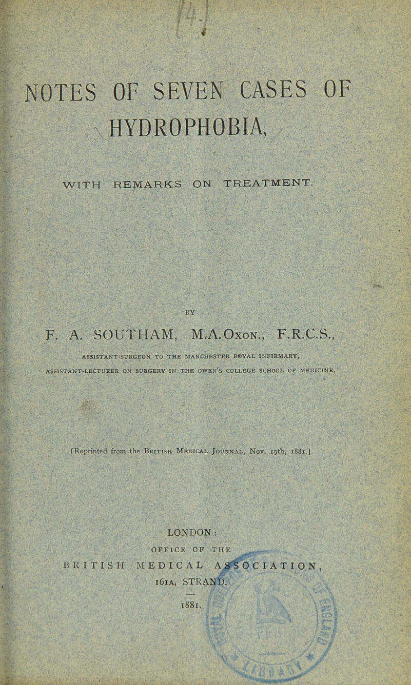 NOTES OF SEVEN CASES OF HYDROPHOBIA, WITH REMARKS ON TREATMENT. BY F. A. SOUTHAM, M.A.Oxon., F.R.C.S., ASSISTANT-SURGEON TO THE MANCHESTER ROYAL INFIRMARY, ASSISTANT-LECTURER ON SURGERY IN THE OWEN’S COLLEGE SCHOOL OF MEDICINE. [Reprinted from the British Medical Journal, Nov. 19th, i88i.] LONDON: OFFICE OF THE BRITISH MEDICAL A -SiS 0 C I A T I O N , 161A, STRAND. 1881.