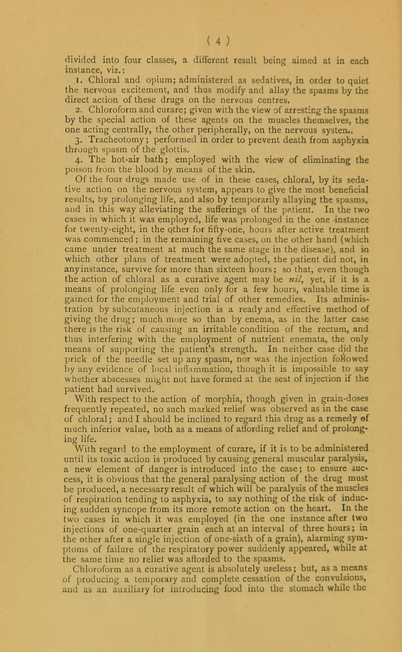 divided into four classes, a different result being aimed at in each instance, viz.: 1. Chloral and opium; administered as sedatives, in order to quiet the nervous excitement, and thus modify and allay the spasms by the direct action of these drugs on the nervous centres. 2. Chloroform and curare; given with the view of arresting the spasms by the special action of these agents on the muscles themselves, the one acting centrally, the other peripherally, on the nervous system. 3. Tracheotomy; performed in order to prevent death from asphyxia through spasm of the glottis. 4. The hot-air bath; employed with the view of eliminating the poison from the blood by means of the skin. Of the four drugs made use of in these cases, chloral, by its seda- tive action on the nervous system, appears to give the most beneficial results, by prolonging life, and also by temporarily allaying the spasms, and in this way alleviating the sufferings of the patient. In the two cases in which it was employed, life was prolonged in the one -instance for twenty-eight, in the pther for fifty-one, hours after active treatment was commenced ; in the remaining five cases, on the other hand (which came under treatment at much the same stage in the disease), and in which other plans of treatment were adopted, the patient did not, in any instance, survive for more than sixteen hours; so that, even though the action of chloral as a curative agent may be nil, yet, if it is a means of prolonging life even only for a few hours, valuable time is gained for the employment and trial of other remedies. Its adminis- tration by subcutaneous injection is a ready and effective method of giving the drug; much more so than by enema, as in the latter case there is the risk of causing an irritable condition of the rectum, and thus interfering with the employment of nutrient enemata, the only means of supporting the patient’s strength. In neither case did the prick of the needle set up any spasm, nor was the injection followed by any evidence of local inflammation, though it is impossible to say whether abscesses might not have formed at the seat of injection if the patient had survived. With respect to the action of morphia, though given in grain-doses frequently repeated, no such marked relief was observed as in the case of chloral; and I should be inclined to regard this drug as a remedy af much inferior value, both as a means of affording relief and of prolong- ing life. With regard to the employment of curare, if it is to be administered until its toxic action is produced by causing general muscular paralysis, a new element of danger is introduced into the case; to ensure suc- cess, it is obvious that the general paralysing action of the drug must be produced, a necessary result of which will be paralysis of the muscles of respiration tending to asphyxia, to say nothing of the risk of induc- ing sudden syncope from its more remote action on the heart. In the two cases in which it was employed (in the one instance after two injections of one-quarter grain each at an interval of three hours; in the other after a single injection of one-sixth of a grain), alarming sym- ptoms of failure of the respiratory power suddenly appeared, while at the same time no reliet was afforded to the spasms. Chloroform as a curative agent is absolutely useless; but, as a means of producing a temporary and complete cessation of the convulsions, and as an auxiliary for introducing food into the stomach while the