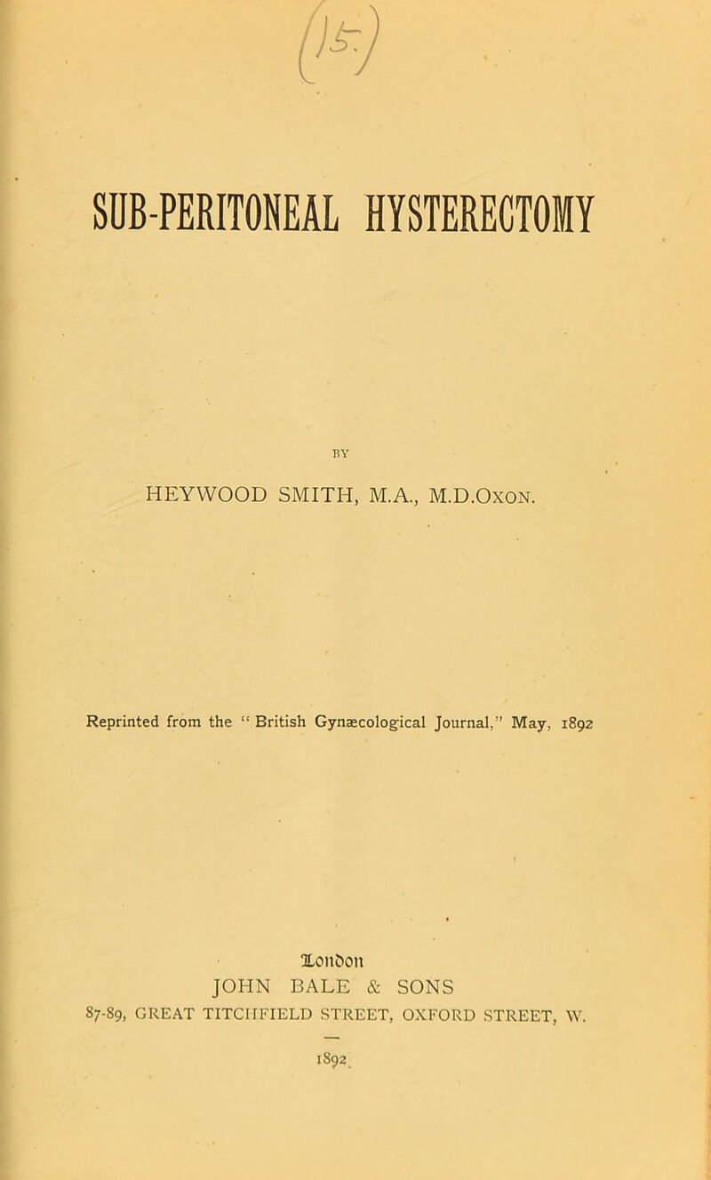 SUB-PERITONEAL HYSTERECTOMY BY HEYYVOOD SMITH, M.A., M.D.Oxon. Reprinted from the “ Eritish Gynaecological Journal,’’ May, 1892 Xon&on JOHN BALE & SONS 87-89, GREAT TITCIIFIELD STREET, OXFORD STREET, W.