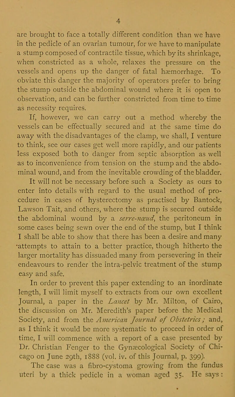 arc brought to face a totally different condition than we have in the pedicle of an ovarian tumour, for we have to manipulate a stump composed of contractile tissue, which by its shrinkage, when constricted as a whole, relaxes the pressure on the vessels and opens up the danger of fatal haemorrhage. To obviate this danger the majority of operators prefer to bring the stump outside the abdominal wound where it is open to observation, and can be further constricted from time to time as necessity requires. If, however, we can carry out a method whereby the vessels can be effectually secured and at the same time do away with the disadvantages of the clamp, we shall, I venture to think, see our cases get well more rapidly, and our patients less exposed both to danger from septic absorption as well as to inconvenience from tension on the stump and the abdo- minal wound, and from the inevitable crowding of the bladder. It will not be necessary before such a Society as ours to enter into details with regard to the usual method of pro- cedure in cases of hysterectomy as practised by Bantock, Lawson Tait, and others, where the stump is secured outside the abdominal wound by a serre-namd, the peritoneum in some cases being sewn over the end of the stump, but I think I shall be able to show that there has been a desire and many •attempts to attain to a better practice, though hitherto the larger mortality has dissuaded many from persevering in their endeavours to render the intra-pelvic treatment of the stump easy and safe. In order to prevent this paper extending to an inordinate length, I will limit myself to extracts from our own excellent Journal, a paper in the Lancet by Mr. Milton, of Cairo, the discussion on Mr. Meredith’s paper before the Medical Society, and from the American Journal of Obstetrics; and, as I think it would be more systematic to proceed in order of time, I will commence with a report of a case presented by Dr. Christian Fcnger to the Gynaecological Society of Chi- cago on June 29th, 1S8S (vol. iv. of this Journal, p. 399). The case was a fibro-cystoma growing from the fundus uteri by a thick pedicle in a woman aged 35. He says :