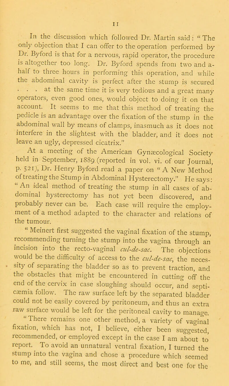 In the discussion which followed Dr. Martin said: “The only objection that I can offer to the operation performed by Dr. Byford is that for a nervous, rapid operator, the procedure is altogether too long. Dr. Byford spends from two and a- half to three hours in performing this operation, and while the abdominal cavity is perfect after the stump is secured . . . at the same time it is very tedious and a great many operators, even good ones, would object to doing it on that account. It seems to me that this method of treating the pedicle is an advantage over the fixation of the stump in the abdominal wall by means of clamps, inasmuch as it does not interfere in the slightest with the bladder, and it does not leave an ugly, depressed cicatrix.” At a meeting of the American Gynaecological Society held in September, 1889 (reported in vol. vi. of our Journal, p. 521J, Dr. Henry Byford read a paper on “A New Method of treating the Stump in Abdominal Hysterectomy.” He says: “ An ideal method of treating the stump in all cases of ab- dominal hysterectomy has not yet been discovered, and probably never can be. Each case will require the employ- ment of a method adapted to the character and relations of the tumour. “ Meinert first suggested the vaginal fixation of the stump, recommending turning the stump into the vagina through an incision into the recto-vaginal cul-de-sac. The objections would be the difficulty of access to the cul-de-sac, the neces- sity of separating the bladder so as to prevent traction, and the obstacles that might be encountered in cutting off the end of the cervix in case sloughing should occur, and septi- caemia follow. The raw surface left by the separated bladder could not be easily covered by peritoneum, and thus an extra raw surface would be left for the peritoneal cavity to manage. “ There remains one other method, a variety of vaginal fixation, which has not, I believe, either been suggested, recommended, or employed except in the case I am about to report. To avoid an unnatural ventral fixation, I turned the stump into the vagina and chose a procedure which seemed to me, and still seems, the most direct and best one for the