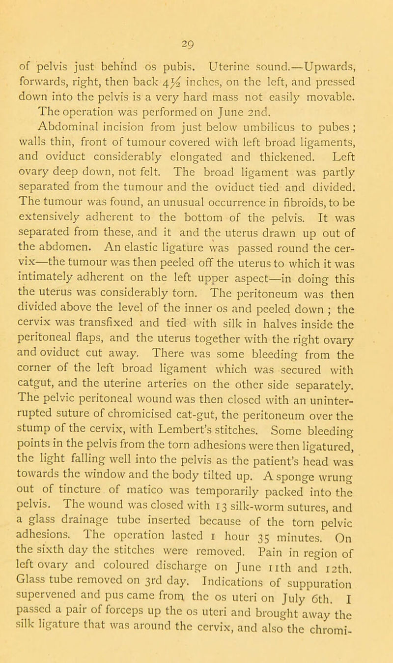 of pelvis just behind os pubis. Uterine sound.—Upwards, forwards, right, then back 4inches, on the left, and pressed down into the pelvis is a very hard mass not easily movable. The operation was performed on June 2nd. Abdominal incision from just below umbilicus to pubes ; walls thin, front of tumour covered with left broad ligaments, and oviduct considerably elongated and thickened. Left ovary deep down, not felt. The broad ligament was partly separated from the tumour and the oviduct tied and divided. The tumour was found, an unusual occurrence in fibroids, to be extensively adherent to the bottom of the pelvis. It was separated from these, and it and the uterus drawn up out of the abdomen. An elastic ligature was passed round the cer- vix—the tumour was then peeled off the uterus to which it was intimately adherent on the left upper aspect—in doing this the uterus was considerably torn. The peritoneum was then divided above the level of the inner os and peeled down ; the cervix was transfixed and tied with silk in halves inside the peritoneal flaps, and the uterus together with the right ovary and oviduct cut away. There was some bleeding from the corner of the left broad ligament which was secured with catgut, and the uterine arteries on the other side separately. The pelvic peritoneal wound was then closed with an uninter- rupted suture of chromicised cat-gut, the peritoneum over the stump of the cervix, with Lembert’s stitches. Some bleeding- points in the pelvis from the torn adhesions were then ligatured, the light falling well into the pelvis as the patient’s head was towards the window and the body tilted up. A sponge wrung out of tincture of matico was temporarily packed into the pelvis. The wound was closed with 13 silk-worm sutures, and a glass drainage tube inserted because of the torn pelvic adhesions. The operation lasted r hour 35 minutes. On the sixth day the stitches were removed. Pain in region of left ovary and coloured discharge on June nth and 12th. Glass tube removed on 3rd day. Indications of suppuration supervened and pus came from the os uteri on July 6th. I Passed a pair of forceps up the os uteri and brought away the silk ligature that was around the cervix, and also the chromi-