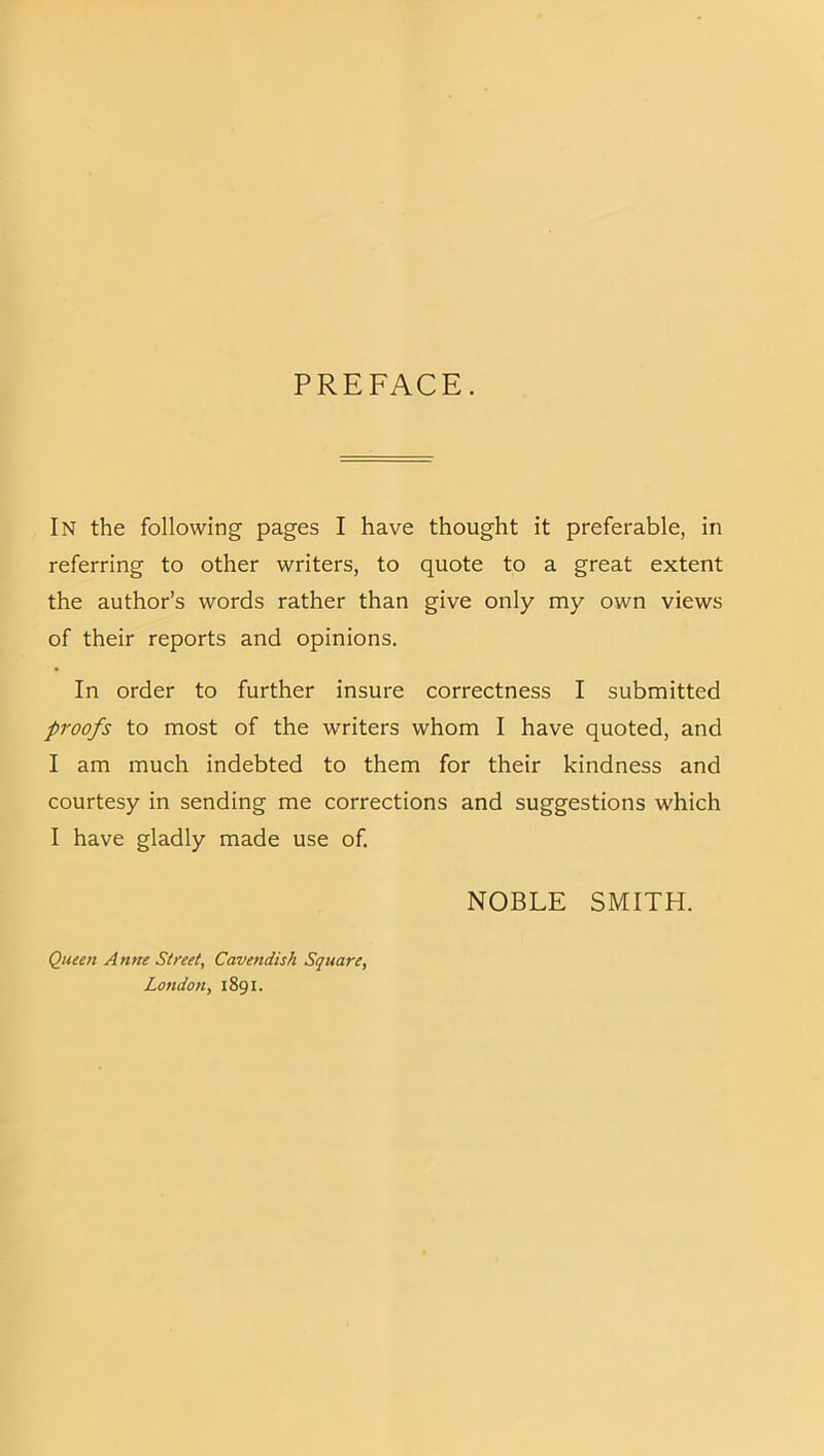 PREFACE. In the following pages I have thought it preferable, in referring to other writers, to quote to a great extent the author’s words rather than give only my own views of their reports and opinions. In order to further insure correctness I submitted proofs to most of the writers whom I have quoted, and I am much indebted to them for their kindness and courtesy in sending me corrections and suggestions which I have gladly made use of. NOBLE SMITH. Queen Anne Street, Cavendish Square, London, 1891.