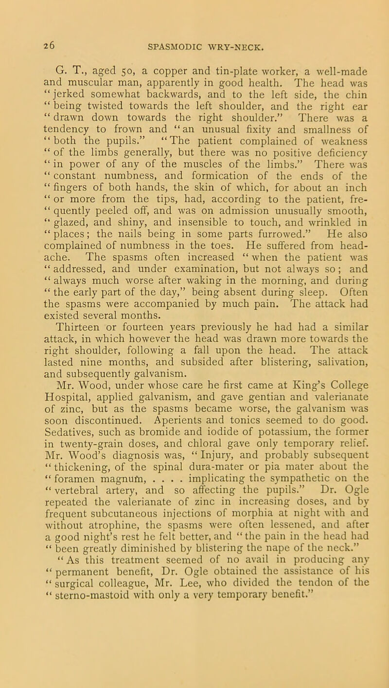 G. T., aged 50, a copper and tin-plate worker, a well-made and muscular man, apparently in good health. The head was “jerked somewhat backwards, and to the left side, the chin “ being twisted towards the left shoulder, and the right ear “ drawn down towards the right shoulder.” There was a tendency to frown and “an unusual fixity and smallness of “both the pupils.” “The patient complained of weakness “ of the limbs generally, but there was no positive deficiency “ in power of any of the muscles of the limbs.” There was “ constant numbness, and formication of the ends of the “ fingers of both hands, the skin of which, for about an inch “ or more from the tips, had, according to the patient, fre- “ quently peeled off, and was on admission unusually smooth, “ glazed, and shiny, and insensible to touch, and wrinkled in “ places; the nails being in some parts furrowed.” He also complained of numbness in the toes. He suffered from head- ache. The spasms often increased “ when the patient was “ addressed, and under examination, but not always so; and “ always much worse after waking in the morning, and during “ the early part of the day,” being absent during sleep. Often the spasms were accompanied by much pain. The attack had existed several months. Thirteen or fourteen years previously he had had a similar attack, in which however the head was drawn more towards the right shoulder, following a fall upon the head. The attack lasted nine months, and subsided after blistering, salivation, and subsequently galvanism. Mr. Wood, under whose care he first came at King’s College Hospital, applied galvanism, and gave gentian and valerianate of zinc, but as the spasms became worse, the galvanism was soon discontinued. Aperients and tonics seemed to do good. Sedatives, such as bromide and iodide of potassium, the former in twenty-grain doses, and chloral gave only temporary relief. Mr. Wood’s diagnosis was, “ Injury, and probably subsequent “ thickening, of the spinal dura-mater or pia mater about the “ foramen magnufn, .... implicating the sympathetic on the “ vertebral artery, and so affecting the pupils.” Dr. Ogle repeated the valerianate of zinc in increasing doses, and by frequent subcutaneous injections of morphia at night with and without atrophine, the spasms were often lessened, and after a good night’s rest he felt better, and “the pain in the head had “ been greatly diminished by blistering the nape of the neck.” “ As this treatment seemed of no avail in producing any “ permanent benefit, Dr. Ogle obtained the assistance of his “ surgical colleague, Mr. Lee, who divided the tendon of the “ sterno-mastoid with only a very temporary benefit.”