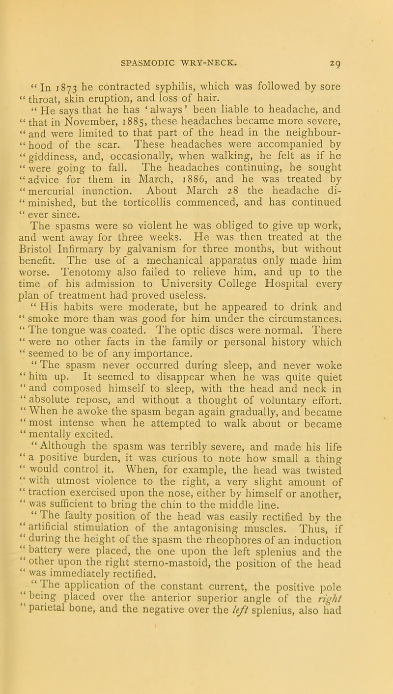 “ In 1873 he contracted syphilis, which was followed by sore “ throat, skin eruption, and loss of hair. “ He says that he has ‘always’ been liable to headache, and “that in November, 1885, these headaches became more severe, “ and were limited to that part of the head in the neighbour- “ hood of the scar. These headaches were accompanied by “ giddiness, and, occasionally, when walking, he felt as if he “ were going to fall. The headaches continuing, he sought “advice for them in March, 1886, and he was treated by “mercurial inunction. About March 28 the headache di- “ minished, but the torticollis commenced, and has continued “ ever since. The spasms were so violent he was obliged to give up work, and went away for three weeks. He was then treated at the Bristol Infirmary by galvanism for three months, but without benefit. The use of a mechanical apparatus only made him worse. Tenotomy also failed to relieve him, and up to the time of his admission to University College Hospital every plan of treatment had proved useless. “ His habits were moderate, but he appeared to drink and “ smoke more than was good for him under the circumstances. “ The tongue was coated. The optic discs were normal. There “ were no other facts in the family or personal history which “ seemed to be of any importance. “ The spasm never occurred during sleep, and never woke “ him up. It seemed to disappear when he was quite quiet “ and composed himself to sleep, with the head and neck in “ absolute repose, and without a thought of voluntary effort. “ When he awoke the spasm began again gradually, and became “ most intense when he attempted to walk about or became “ mentally excited. “ Although the spasm was terribly severe, and made his life “ a positive burden, it was curious to note how small a thing “ would control it. When, for example, the head was twisted “ with utmost violence to the right, a very slight amount of “ traction exercised upon the nose, either by himself or another, “ was sufficient to bring the chin to the middle line. “ The faulty position of the head was easily rectified by the “ artificial stimulation of the antagonising muscles. Thus, if “ during the height of the spasm the rheophores of an induction “ battery were placed, the one upon the left splenius and the “ other upon the right sterno-mastoid, the position of the head “ was immediately rectified. “ The application of the constant current, the positive pole “ being placed over the anterior superior angle of the right “ Pafietal bone, and the negative over the left splenius, also had