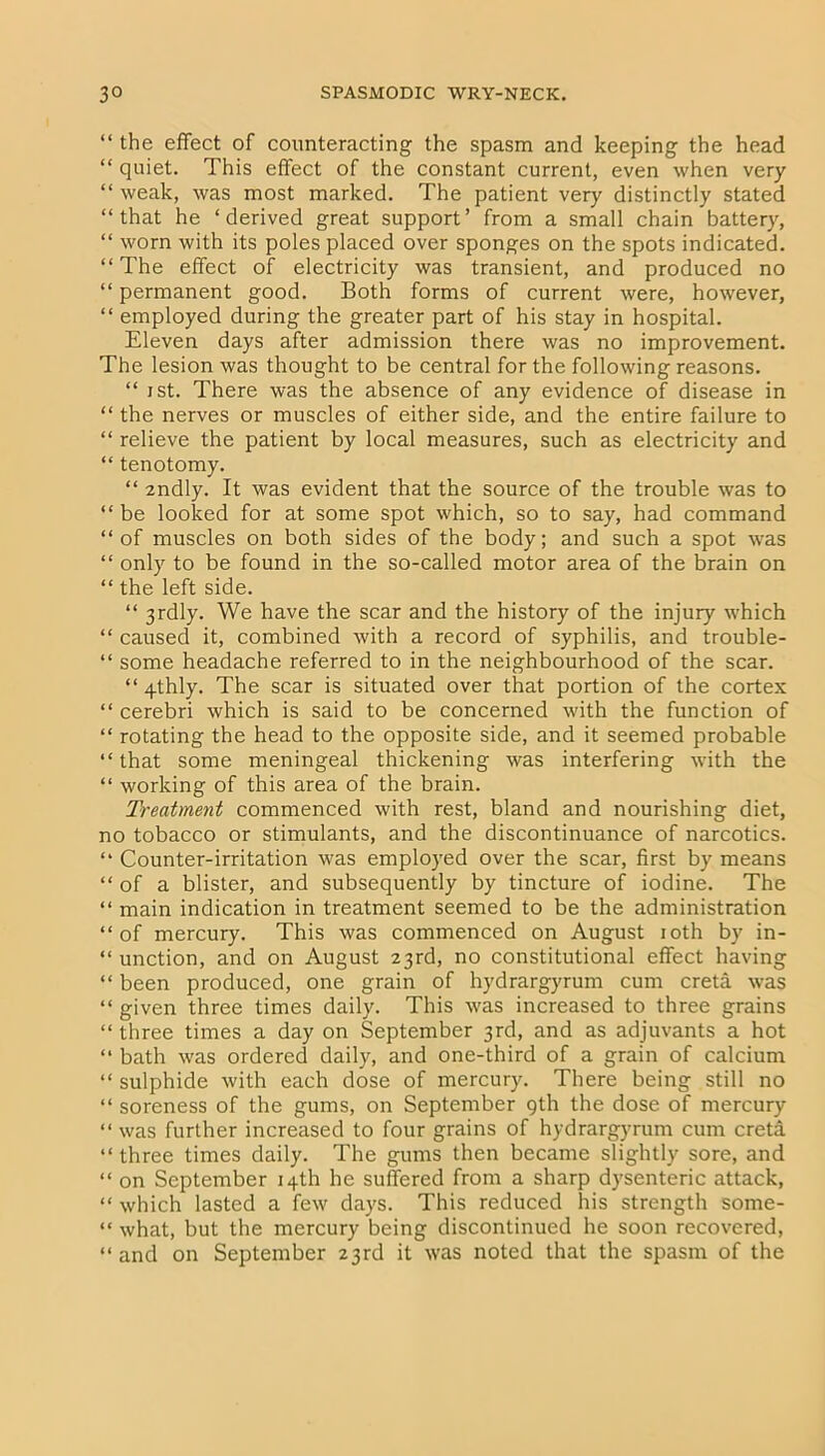 “ the effect of counteracting the spasm and keeping the head “ quiet. This effect of the constant current, even when very “ weak, was most marked. The patient very distinctly stated “that he ‘derived great support’ from a small chain battery, “ worn with its poles placed over sponges on the spots indicated. “The effect of electricity was transient, and produced no “ permanent good. Both forms of current were, however, “ employed during the greater part of his stay in hospital. Eleven days after admission there was no improvement. The lesion was thought to be central for the following reasons. “ i st. There was the absence of any evidence of disease in “ the nerves or muscles of either side, and the entire failure to “ relieve the patient by local measures, such as electricity and “ tenotomy. “ zndly. It was evident that the source of the trouble was to “ be looked for at some spot which, so to say, had command “of muscles on both sides of the body; and such a spot was “ only to be found in the so-called motor area of the brain on “ the left side. “ 3rdly. We have the scar and the history of the injury which “ caused it, combined with a record of syphilis, and trouble- “ some headache referred to in the neighbourhood of the scar. “ 4thly. The scar is situated over that portion of the cortex “ cerebri which is said to be concerned with the function of “ rotating the head to the opposite side, and it seemed probable “that some meningeal thickening was interfering with the “ working of this area of the brain. Treatment commenced with rest, bland and nourishing diet, no tobacco or stimulants, and the discontinuance of narcotics. “ Counter-irritation was employed over the scar, first by means “ of a blister, and subsequently by tincture of iodine. The “ main indication in treatment seemed to be the administration “of mercury. This was commenced on August ioth by in- “ unction, and on August 23rd, no constitutional effect having “ been produced, one grain of hydrargyrum cum creta was “ given three times daily. This was increased to three grains “ three times a day on September 3rd, and as adjuvants a hot “ bath was ordered daily, and one-third of a grain of calcium “ sulphide with each dose of mercury. There being still no “ soreness of the gums, on September 9th the dose of mercury “ was further increased to four grains of hydrargyrum cum creta “ three times daily. The gums then became slightly sore, and “ on September 14th he suffered from a sharp dysenteric attack, “ which lasted a few days. This reduced his strength some- “ what, but the mercury being discontinued he soon recovered, “ and on September 23rd it was noted that the spasm of the