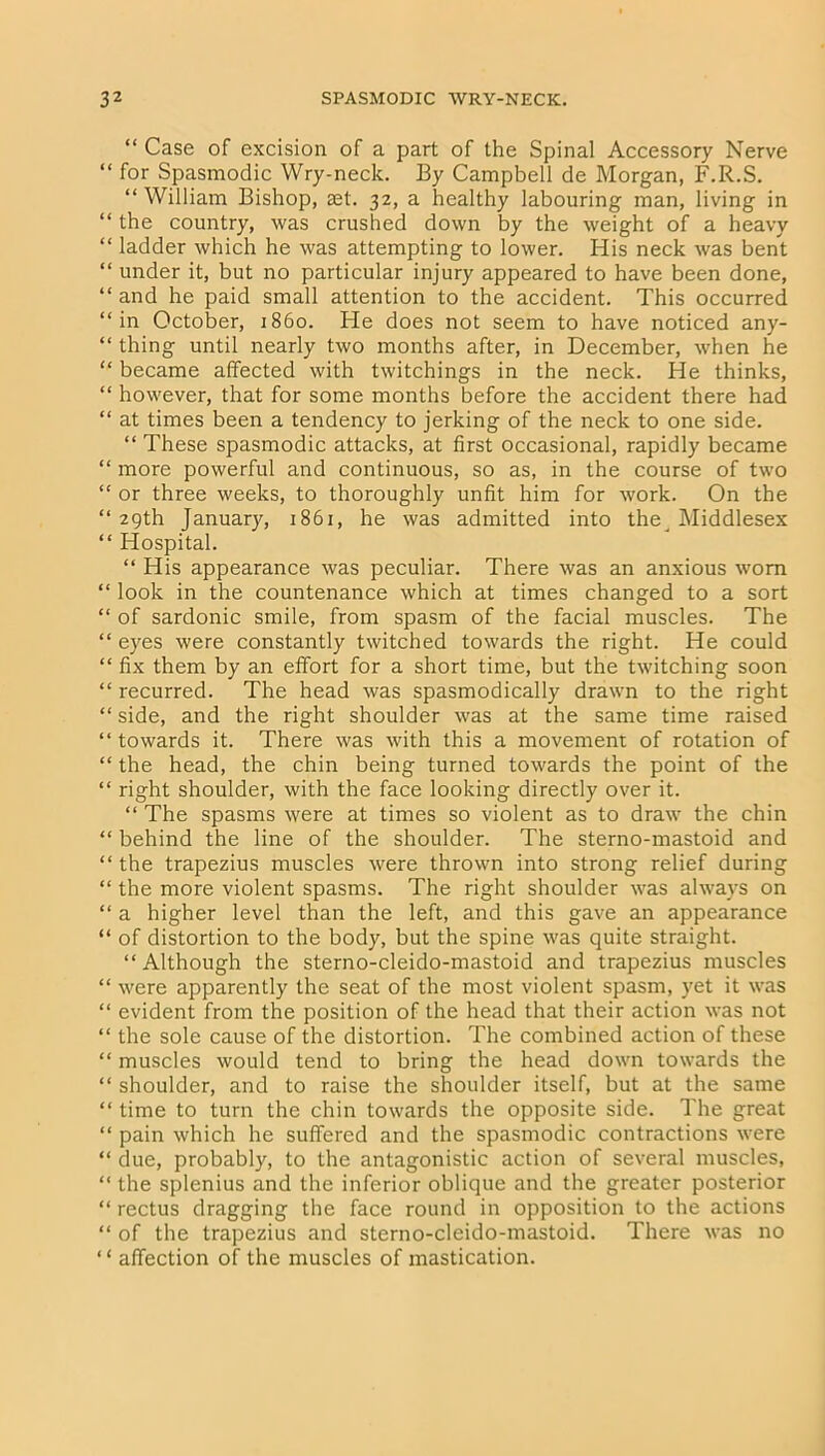 “ Case of excision of a part of the Spinal Accessory Nerve “ for Spasmodic Wry-neck. By Campbell de Morgan, F.R.S. “ William Bishop, ast. 32, a healthy labouring man, living in ‘ the country, was crushed down by the weight of a heavy ‘ ladder which he was attempting to lower. His neck was bent ‘ under it, but no particular injury appeared to have been done, ‘ and he paid small attention to the accident. This occurred ‘in October, i860. He does not seem to have noticed any- ‘ thing until nearly two months after, in December, when he ‘ became affected with twitchings in the neck. He thinks, ‘ however, that for some months before the accident there had * at times been a tendency to jerking of the neck to one side. “ These spasmodic attacks, at first occasional, rapidly became ‘ more powerful and continuous, so as, in the course of two ‘ or three weeks, to thoroughly unfit him for work. On the ‘29th January, 1861, he was admitted into the ^ Middlesex ‘ Hospital. “ His appearance was peculiar. There was an anxious worn ‘ look in the countenance which at times changed to a sort ‘ of sardonic smile, from spasm of the facial muscles. The ‘ eyes were constantly twitched towards the right. He could ‘ fix them by an effort for a short time, but the twitching soon ‘ recurred. The head was spasmodically drawn to the right ‘ side, and the right shoulder was at the same time raised ‘ towards it. There was with this a movement of rotation of ‘ the head, the chin being turned towards the point of the ‘ right shoulder, with the face looking directly over it. “ The spasms were at times so violent as to draw the chin ‘ behind the line of the shoulder. The sterno-mastoid and ‘ the trapezius muscles were thrown into strong relief during ‘ the more violent spasms. The right shoulder was always on ‘ a higher level than the left, and this gave an appearance ‘ of distortion to the body, but the spine was quite straight. “Although the sterno-cleido-mastoid and trapezius muscles ‘ were apparently the seat of the most violent spasm, yet it was ‘ evident from the position of the head that their action was not ‘ the sole cause of the distortion. The combined action of these ‘ muscles would tend to bring the head down towards the ‘ shoulder, and to raise the shoulder itself, but at the same ‘ time to turn the chin towards the opposite side. The great ‘ pain which he suffered and the spasmodic contractions were * due, probably, to the antagonistic action of several muscles, ‘ the splenius and the inferior oblique and the greater posterior ‘ rectus dragging the face round in opposition to the actions ‘ of the trapezius and sterno-cleido-mastoid. There was no ‘ affection of the muscles of mastication.