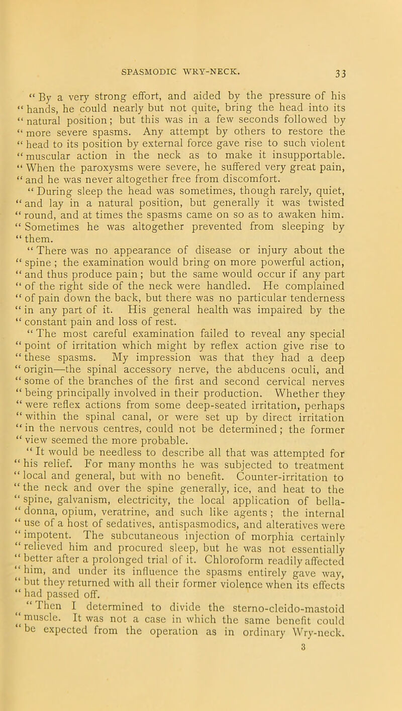 “ By a very strong effort, and aided by the pressure of his “ hands, he could nearly but not quite, bring the head into its “ natural position; but this was in a few seconds followed by “ more severe spasms. Any attempt by others to restore the “ head to its position by external force gave rise to such violent “ muscular action in the neck as to make it insupportable. “ When the paroxysms were severe, he suffered very great pain, “ and he was never altogether free from discomfort. “ During sleep the head was sometimes, though rarely, quiet, “ and lay in a natural position, but generally it was twisted “ round, and at times the spasms came on so as to awaken him. “ Sometimes he was altogether prevented from sleeping by “ them. “ There was no appearance of disease or injury about the “ spine ; the examination would bring on more powerful action, “ and thus produce pain; but the same would occur if any part “ of the right side of the neck were handled. He complained “ of pain down the back, but there was no particular tenderness “ in any part of it. His general health was impaired by the “ constant pain and loss of rest. “ The most careful examination failed to reveal any special “ point of irritation which might by reflex action give rise to “ these spasms. My impression was that they had a deep “ origin—the spinal accessory nerve, the abducens oculi, and “ some of the branches of the first and second cervical nerves “ being principally involved in their production. Whether they “ were reflex actions from some deep-seated irritation, perhaps “ within the spinal canal, or were set up by direct irritation “in the nervous centres, could not be determined; the former “ view seemed the more probable. “ It would be needless to describe all that was attempted for “ his relief. For many months he was subjected to treatment “ local and general, but with no benefit. Counter-irritation to “ the neck and over the spine generally, ice, and heat to the “ spine, galvanism, electricity, the local application of bella- “ donna, opium, veratrine, and such like agents ; the internal “ use of a host of sedatives, antispasmodics, and alteratives were “ impotent. The subcutaneous injection of morphia certainly “ relieved him and procured sleep, but he was not essentially “ better after a prolonged trial of it. Chloroform readily affected “ him, and under its influence the spasms entirely gave way, “ but they returned with all their former violence when its effects “ had passed off. i( “Then I determined to divide the sterno-cleido-mastoid “ muscle. It was not a case in which the same benefit could be expected from the operation as in ordinary Wry-neck. 3