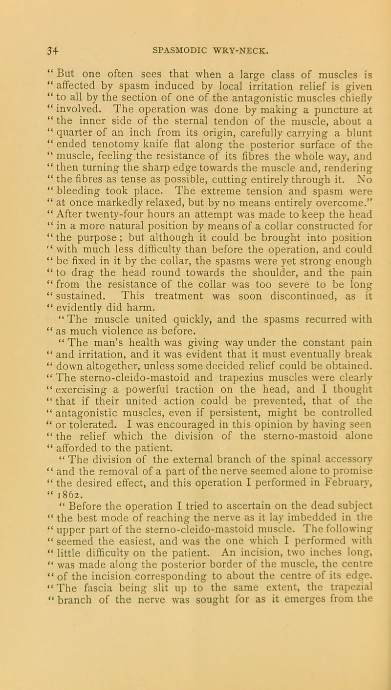 “ But one often sees that when a large class of muscles is “ affected by spasm induced by local irritation relief is given “ to all by the section of one of the antagonistic muscles chiefly “ involved. The operation was done by making a puncture at “ the inner side of the sternal tendon of the muscle, about a “ quarter of an inch from its origin, carefully carrying a blunt “ ended tenotomy knife flat along the posterior surface of the “ muscle, feeling the resistance of its fibres the whole way, and “ then turning the sharp edge towards the muscle and, rendering “ the fibres as tense as possible, cutting entirely through it. No “ bleeding took place. The extreme tension and spasm were “ at once markedly relaxed, but by no means entirely overcome.” “ After twenty-four hours an attempt was made to keep the head “ in a more natural position by means of a collar constructed for “ the purpose ; but although it could be brought into position  with much less difficulty than before the operation, and could “ be fixed in it by the collar, the spasms were yet strong enough “ to drag the head round towards the shoulder, and the pain “ from the resistance of the collar was too severe to be long “ sustained. This treatment was soon discontinued, as it “ evidently did harm. “The muscle united quickly, and the spasms recurred with “ as much violence as before. “ The man’s health was giving way under the constant pain “ and irritation, and it was evident that it must eventually break “ down altogether, unless some decided relief could be obtained. “ The sterno-cleido-mastoid and trapezius muscles were clearly “ exercising a powerful traction on the head, and I thought “ that if their united action could be prevented, that of the “ antagonistic muscles, even if persistent, might be controlled “ or tolerated. I was encouraged in this opinion by having seen “ the relief which the division of the sterno-mastoid alone “ afforded to the patient. “ The division of the external branch of the spinal accessory “ and the removal of a part of the nerve seemed alone to promise “ the desired effect, and this operation I performed in February, “ 1862. “ Before the operation I tried to ascertain on the dead subject “ the best mode of reaching the nerve as it lay imbedded in the “ upper part of the sterno-cleido-mastoid muscle. The following “ seemed the easiest, and was the one which I performed with “ little difficulty on the patient. An incision, two inches long, “ was made along the posterior border of the muscle, the centre “ of the incision corresponding to about the centre of its edge. “ The fascia being slit up to the same extent, the trapezial “ branch of the nerve was sought for as it emerges from the
