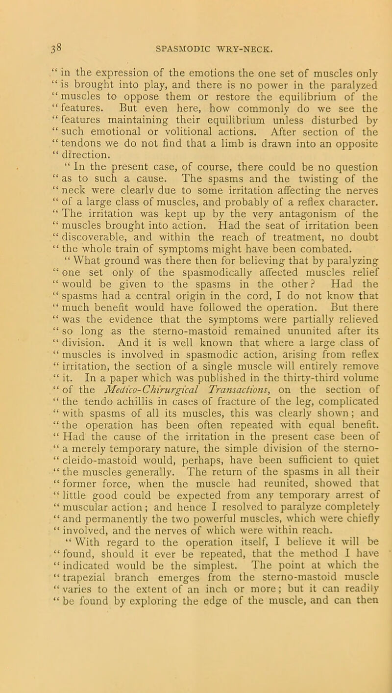 “ in the expression of the emotions the one set of muscles only “ is brought into play, and there is no power in the paralyzed “ muscles to oppose them or restore the equilibrium of the “ features. But even here, how commonly do we see the “ features maintaining their equilibrium unless disturbed by “ such emotional or volitional actions. After section of the “ tendons we do not find that a limb is drawn into an opposite “ direction. “ In the present case, of course, there could be no question “ as to such a cause. The spasms and the twisting of the “ neck were clearly due to some irritation affecting the nerves “ of a large class of muscles, and probably of a reflex character. “ The irritation was kept up by the very antagonism of the “ muscles brought into action. Had the seat of irritation been “ discoverable, and within the reach of treatment, no doubt “ the whole train of symptoms might have been combated. “ What ground was there then for believing that by paralyzing “ one set only of the spasmodically affected muscles relief “would be given to the spasms in the other? Had the “ spasms had a central origin in the cord, I do not know that “ much benefit would have followed the operation. But there “ was the evidence that the symptoms were partially relieved “ so long as the sterno-mastoid remained ununited after its “ division. And it is well known that where a large class of “ muscles is involved in spasmodic action, arising from reflex “ irritation, the section of a single muscle will entirely remove “ it. In a paper which was published in the thirty-third volume “of the Medico-Chirurgical Transadwis, on the section of “ the tendo achillis in cases of fracture of the leg, complicated “ with spasms of all its muscles, this was clearly shown; and “ the operation has been often repeated with equal benefit. “ Had the cause of the irritation in the present case been of “ a merely temporary nature, the simple division of the sterno- “ cleido-mastoid would, perhaps, have been sufficient to quiet “ the muscles generally. The return of the spasms in all their “ former force, when the muscle had reunited, showed that “ little good could be expected from any temporary arrest of “ muscular action ; and hence I resolved to paralyze completely “ and permanently the two powerful muscles, which were chiefly “ involved, and the nerves of which were within reach. “ With regard to the operation itself, I believe it will be “ found, should it ever be repeated, that the method I have “ indicated would be the simplest. The point at which the “ trapezial branch emerges from the sterno-mastoid muscle “ varies to the extent of an inch or more; but it can readily “ be found by exploring the edge of the muscle, and can then