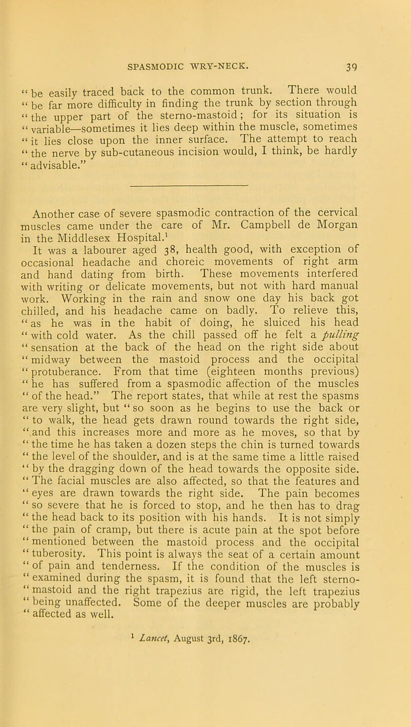 << be easily traced back to the common trunk. There would “ be far more difficulty in finding the trunk by section through “ the upper part of the sterno-mastoid; for its situation is “ variable—sometimes it lies deep within the muscle, sometimes “ it lies close upon the inner surface. The attempt to reach “ the nerve by sub-cutaneous incision would, I think, be hardly “ advisable.” Another case of severe spasmodic contraction of the cervical muscles came under the care of Mr. Campbell de Morgan in the Middlesex Hospital.1 It was a labourer aged 38, health good, with exception of occasional headache and choreic movements of right arm and hand dating from birth. These movements interfered with writing or delicate movements, but not with hard manual work. Working in the rain and snow one day his back got chilled, and his headache came on badly. To relieve this, “ as he was in the habit of doing, he sluiced his head “ with cold water. As the chill passed off he felt a pulling “ sensation at the back of the head on the right side about “ midway between the mastoid process and the occipital “protuberance. From that time (eighteen months previous) “ he has suffered from a spasmodic affection of the muscles “ of the head.” The report states, that while at rest the spasms are very slight, but “ so soon as he begins to use the back or “ to walk, the head gets drawn round towards the right side, “ and this increases more and more as he moves, so that by “ the time he has taken a dozen steps the chin is turned towards “ the level of the shoulder, and is at the same time a little raised “ by the dragging down of the head towards the opposite side. “ The facial muscles are also affected, so that the features and “ eyes are drawn towards the right side. The pain becomes “ so severe that he is forced to stop, and he then has to drag “ the head back to its position with his hands. It is not simply “ the pain of cramp, but there is acute pain at the spot before “ mentioned between the mastoid process and the occipital “ tuberosity. This point is always the seat of a certain amount “ of pain and tenderness. If the condition of the muscles is “ examined during the spasm, it is found that the left sterno- “ mastoid and the right trapezius are rigid, the left trapezius “ being unaffected. Some of the deeper muscles are probably “ affected as well. 1 Lancet, August 3rd, 1867.
