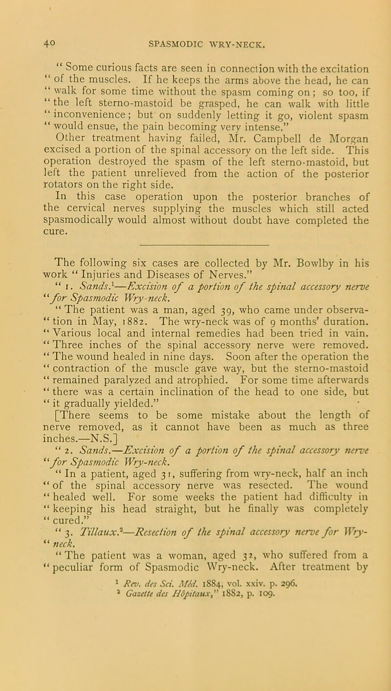 “ Some curious facts are seen in connection with the excitation “ of the muscles. If he keeps the arms above the head, he can “ walk for some time without the spasm coming on; so too, if “ the left sterno-mastoid be grasped, he can walk with little “ inconvenience; but on suddenly letting it go, violent spasm “ would ensue, the pain becoming very intense.” Other treatment having failed, Mr. Campbell de Morgan excised a portion of the spinal accessory on the left side. This operation destroyed the spasm of the left sterno-mastoid, but left the patient unrelieved from the action of the posterior rotators on the right side. In this case operation upon the posterior branches of the cervical nerves supplying the muscles which still acted spasmodically would almost without doubt have completed the cure. The following six cases are collected by Mr. Bowlby in his work “Injuries and Diseases of Nerves.” “ i. Sands.1—Excision of a portion of the spinal accessory nerve “for Spasmodic Wry-neck. “ The patient was a man, aged 39, who came under observa- tion in May, 1882. The wry-neck was of 9 months’ duration. “ Various local and internal remedies had been tried in vain. “ Three inches of the spinal accessory nerve were removed. “ The wound healed in nine days. Soon after the operation the “ contraction of the muscle gave way, but the sterno-mastoid “ remained paralyzed and atrophied. For some time afterwards “ there was a certain inclination of the head to one side, but “ it gradually yielded.” [There seems to be some mistake about the length of nerve removed, as it cannot have been as much as three inches.—N.S.] “ 2. Sands.—Excision of a portion of the spinal accessory nerve “ for Spasmodic Wry-neck. “ In a patient, aged 3 i, suffering from wry-neck, half an inch “ of the spinal accessory nerve was resected. The wound “ healed well. For some weeks the patient had difficulty in “ keeping his head straight, but he finally was completely “ cured.” “3. Tillaux.2—Resection of the spinal accessory nerve for Wry- “ neck. “The patient was a woman, aged 32, who suffered from a “ peculiar form of Spasmodic Wry-neck. After treatment by 1 Rev. des Set. Mid. 1884, vol. xxiv. p. 296. * Gazette des Hdpitatuc, 1SS2, p. 109.