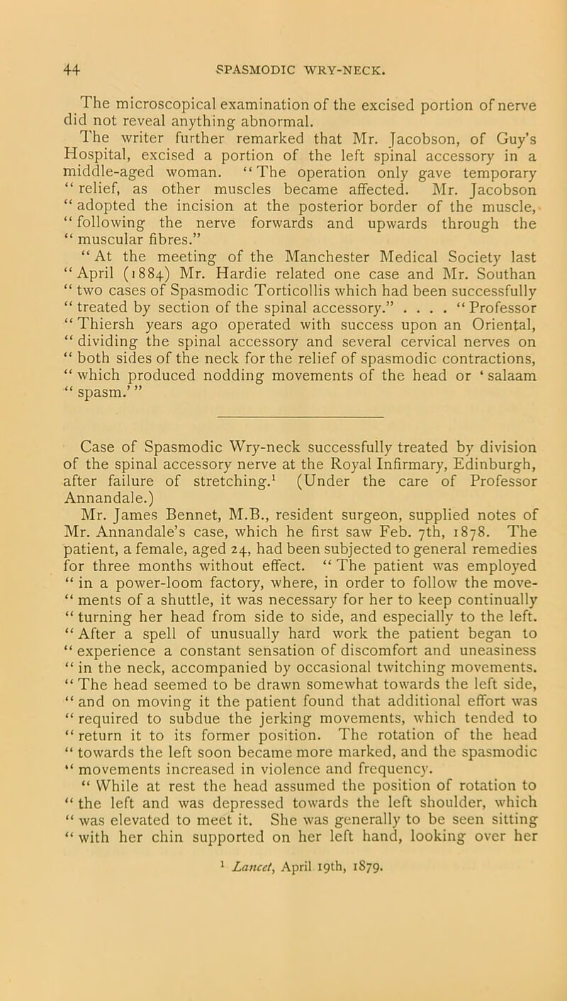 The microscopical examination of the excised portion of nerve did not reveal anything abnormal. The writer further remarked that Mr. Jacobson, of Guy’s Hospital, excised a portion of the left spinal accessory in a middle-aged woman. “The operation only gave temporary “ relief, as other muscles became affected. Mr. Jacobson “ adopted the incision at the posterior border of the muscle, “ following the nerve forwards and upwards through the “ muscular fibres.” “ At the meeting of the Manchester Medical Society last “April (1884) Mr. Hardie related one case and Mr. Southan “ two cases of Spasmodic Torticollis which had been successfully “treated by section of the spinal accessory.” .... “Professor “ Thiersh years ago operated with success upon an Oriental, “ dividing the spinal accessory and several cervical nerves on “ both sides of the neck for the relief of spasmodic contractions, “ which produced nodding movements of the head or ‘ salaam “ spasm.’ ” Case of Spasmodic Wry-neck successfully treated by division of the spinal accessory nerve at the Royal Infirmary, Edinburgh, after failure of stretching.1 (Under the care of Professor Annandale.) Mr. James Bennet, M.B., resident surgeon, supplied notes of Mr. Annandale’s case, which he first saw Feb. 7th, 1878. The patient, a female, aged 24, had been subjected to general remedies for three months without effect. “ The patient was employed “ in a power-loom factory, where, in order to follow the move- “ ments of a shuttle, it was necessary for her to keep continually “ turning her head from side to side, and especially to the left. “ After a spell of unusually hard work the patient began to “ experience a constant sensation of discomfort and uneasiness “ in the neck, accompanied by occasional twitching movements. “ The head seemed to be drawn somewhat towards the left side, “ and on moving it the patient found that additional effort was “ required to subdue the jerking movements, which tended to “ return it to its former position. The rotation of the head “ towards the left soon became more marked, and the spasmodic “ movements increased in violence and frequency. “ While at rest the head assumed the position of rotation to “ the left and was depressed towards the left shoulder, which “ was elevated to meet it. She was generally to be seen sitting “ with her chin supported on her left hand, looking over her 1 Lancet, April 19th, 1879.